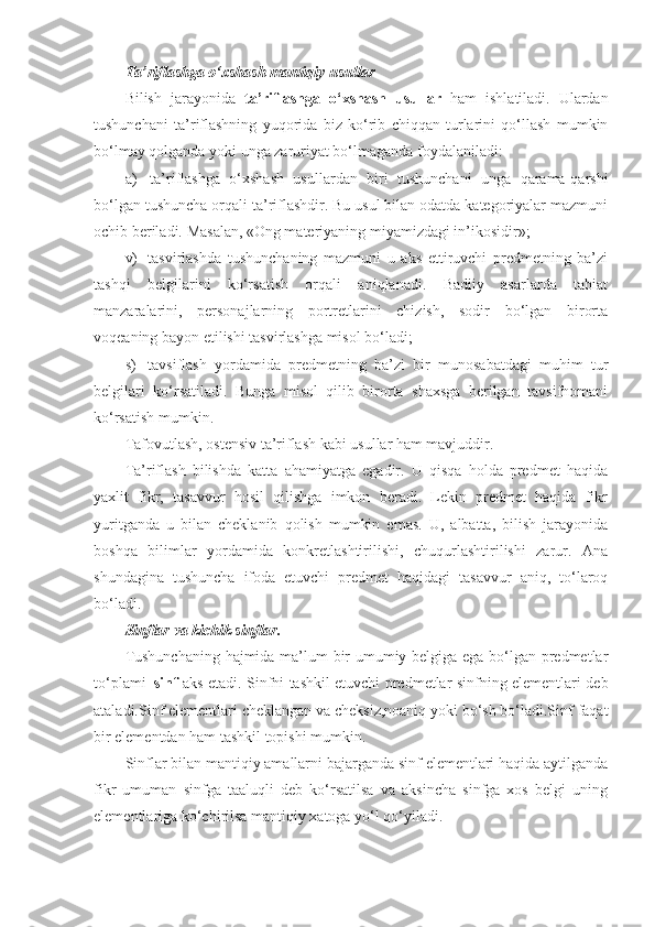 T a’riflashga o‘xshash mantiqiy usullar
Bilish   jarayonida   ta’riflashga   o‘xshash   usullar   ham   ishl a tiladi.   Ulardan
tushunchani   ta’riflashning   yuqorida   biz   ko‘rib   chiqqan   turlarini   qo‘llash   mumkin
bo‘lmay qolganda yoki unga zaruriyat bo‘lmaganda foydalaniladi:
a)     ta’riflashga   o‘xshash   usullardan   biri   tushunchani   unga   qarama-qarshi
bo‘lgan tushuncha orqali ta’riflashdir. Bu usul bilan odatda kategoriyalar mazmuni
ochib beriladi. Masalan, «Ong materiyaning miyamizdagi in’ikosidir»;
v)     tasvirlashda   tushunchaning   mazmuni   u   aks   ettiruvchi   predmetning   ba’zi
tashqi   belgilarini   ko‘rsatish   orqali   aniqlanadi.   Badiiy   asarlarda   tabiat
manzaralarini,   personajlarning   portretlarini   chizish,   sodir   bo‘lgan   birorta
voqeaning bayon etilishi tasvirlashga misol bo‘ladi;
s)     tavsiflash   yordamida   predmetning   ba’zi   bir   munosabatdagi   muhim   tur
belgilari   ko‘rsatiladi.   Bunga   misol   qilib   birorta   shaxsga   berilgan   tavsifnomani
ko‘rsatish mumkin.
Tafovutlash, ostensiv ta’riflash kabi usullar ham mavjuddir. 
Ta’riflash   bilishda   katta   ahamiyatga   egadir.   U   qisqa   holda   predmet   haqida
yaxlit   fikr,   tasavvur   hosil   qilishga   imkon   beradi.   Lekin   predmet   haqida   fikr
yuritganda   u   bilan   cheklanib   qolish   mumkin   emas.   U,   albatta,   bilish   jarayonida
boshqa   bilimlar   yordamida   konkretlashtirilishi,   chuqurlashtirilishi   zarur.   Ana
shundagina   tushuncha   ifoda   etuvchi   predmet   haqidagi   tasavvur   aniq,   to‘laroq
bo‘ladi.
S inflar  va kichik sinflar.  
Tushunchaning hajmida ma’lum bir umumiy belgiga ega bo‘lgan predmetlar
to‘plami– sinf   aks etadi.   Sinfni tashkil etuvchi predmetlar sinfning elementlari deb
ataladi.Sinf elementlari cheklangan va cheksiz,noaniq yoki bo‘sh bo‘ladi.Sinf faqat
bir elementdan ham tashkil topishi mumkin.
Sinflar bilan mantiqiy amallarni bajarganda sinf elementlari haqida aytilganda
fikr   umuman   sinfga   taaluqli   deb   ko‘rsatilsa   va   aksincha   sinfga   xos   belgi   uning
elementlariga ko‘chirilsa mantiqiy xatoga yo‘l qo‘yiladi. 