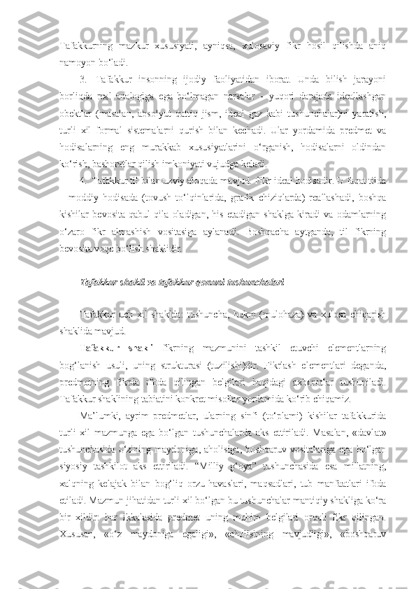 Tafakkurning   mazkur   xususiyati,   ayniqsa,   xulosaviy   fikr   hosil   qilishda   aniq
namoyon bo‘ladi.
3.     Tafakkur   insonning   ijodiy   faoliyatidan   iborat.   Unda   bilish   jarayoni
borliqda   real   analogiga   ega   bo‘lmagan   narsalar   –   yuqori   darajada   ideallashgan
obektlar   (masalan,   absolyut   qattiq   jism,   ideal   gaz   kabi   tushunchalar)ni   yaratish,
turli   xil   formal   sistemalarni   qurish   bilan   kechadi.   Ular   yordamida   predmet   va
hodisalarning   eng   murakkab   xususiyatlarini   o‘rganish,   hodisalarni   oldindan
ko‘rish, bashoratlar qilish imkoniyati vujudga keladi.
4.    Tafakkur til bilan uzviy aloqada mavjud. Fikr ideal hodisadir. U faqat tilda
–   moddiy   hodisada   (tovush   to‘lqinlarida,   grafik   chiziqlarda)   reallashadi,   boshqa
kishilar   bevosita   qabul   qila   oladigan,   his   etadigan   shaklga   kiradi   va   odamlarning
o‘zaro   fikr   almashish   vositasiga   aylanadi.   Boshqacha   aytganda,   til   fikrning
bevosita voqe bo‘lish shaklidir.
T afakkur shakli va tafakkur qonuni tushunchalari  
Tafakkur   uch   xil   shaklda:   tushuncha,   hukm   (mulohaza)   va   xulosa   chiqarish
shaklida mavjud.
Tafakkur   shakli   fikrning   mazmunini   tashkil   etuvchi   elementlarning
bog‘lanish   usuli,   uning   strukturasi   (tuzilishi)dir.   Fikrlash   elementlari   deganda,
predmetning   fikrda   ifoda   qilingan   belgilari   haqidagi   axborotlar   tushuniladi.
Tafakkur shaklining tabiatini konkret misollar yordamida ko‘rib chiqamiz.
Ma’lumki,   ayrim   predmetlar,   ularning   sinfi   (to‘plami)   kishilar   tafakkurida
turli   xil   mazmunga   ega   bo‘lgan   tushunchalarda   aks   ettiriladi.   Masalan,   «davl a t»
tushunchasida   o‘zining   maydoniga,   aholisiga,   boshqaruv   vositalariga   ega   bo‘lgan
siyosiy   tashkilot   aks   ettiriladi.   “Milliy   g‘oya”   tushunchasida   esa   millatning,
xalqning   kelajak   bilan   bog‘liq   orzu - havaslari,   maqsadlari,   tub   manfaatlari   ifoda
etiladi. Mazmun jihatidan turli xil bo‘lgan bu tushunchalar mantiqiy shakliga ko‘ra
bir   xildir:   har   ikkalasida   predmet   uning   muhim   belgilari   orqali   fikr   qilingan.
Xususan,   «o‘z   maydoniga   egaligi»,   «aholisining   mavjudligi»,   «boshqaruv 