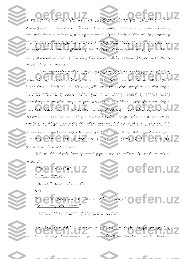 vositalarining   bor   ekanligi»,   «siyosiy   tashkilotdan   iboratligi»   davlatning   muhim
xususiyatlari   hisoblanadi.   Xuddi   shuningdek,   «millatning   orzu-havaslari,
maqsadlarini aks ettirishi», «uning tub manfaatlarini ifoda etishi» milliy g‘oyaning
muhim belgilaridir. Agar tushuncha aks ettirayotgan predmetni A bilan, unda fikr
qilinayotgan   muhim   belgilarni,   ya’ni   fikrlash   elementlarini   a,   v,   s,...,   n   bilan
belgilasak, tushunchaning mantiqiy strukturasini A (a, v, s,..., n) shaklida simvolik
tarzda ifodalash mumkin.
Hukmlarda predmet bilan uning xossasi, predmetlar o‘rtasidagi munosabatlar,
predmetning   mavjud   bo‘lish   yoki   bo‘lmaslik   fakti   haqidagi   fikrlar   tasdiq   yoki
inkor shaklda ifoda etiladi. Masalan, «Yuksak ma’naviyat-yengilmas kuch» degan
hukmda   predmet   (yuksak   ma’naviyat)   bilan   uning   xossasi   (engilmas   kuch)
o‘rtasidagi   munosabat   qayd   etilgan.   «Axloq   huquq   bilan   uzviy   aloqada»   degan
hukmda   ikkita   predmet   (axloq   va   huquq)   o‘rtasidagi   munosabat   qayd   etilgan.
Mazmun   jihatdan   turli   xil   bo‘lgan   bu   hukmlar   tuzilishiga   ko‘ra   bir   xildir:   ularda
predmet   haqidagi   tushuncha   (S)   bilan   predmet   belgisi   haqidagi   tushuncha   (P)
o‘rtasidagi   munosabat   qayd   etilgan,   ya’ni   R   ning   S   ga   xosligi   tasdiqlangan.
Umumiy   holda   hukmning   mantiqiy   strukturasini   (shaklini)   S—R   formulasi
yordamida ifoda etish mumkin.
Xulosa   chiqarishda   ham   yuqoridagiga   o‘xshash   hollarni   kuzatish   mumkin.
Masalan,
  “Daraxt – o‘simlik”.
“Terak – daraxt ”.
 Demak, “Terak – o‘simlik”.
yoki
“Har bir kimyoviy element o‘z atom og‘irligiga ega”.
“ Mis – kimyoviy element ”.
   Demak, “Mis o‘z atom og‘irligiga ega” kabilar.
Bu xulosa chiqarish hollari mazmuni bo‘yicha turlicha bo‘lishiga qaramasdan,
bir   xil   mantiqiy   strukturaga   ega.   Har   ikkalasida   xulosani   tashkil   etuvchi 