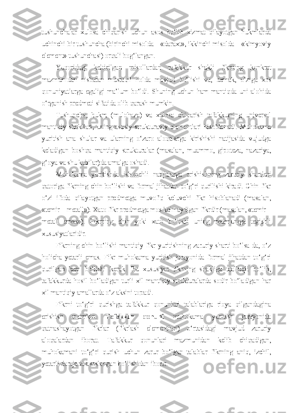 tushunchalar   xulosa   chiqarish   uchun   asos   bo‘lib   xizmat   qilayotgan   hukmlarda
uchinchi bir tushuncha (birinchi misolda – «daraxt», ikkinchi misolda – «kimyoviy
element» tushunchasi) orqali bog‘langan.
Yuqoridagi   keltirilgan   misollardan   tafakkur   shakli   fikrning   konkret
mazmunidan   nisbatan   mustaqil   holda   mavjud   bo‘lishi   va,   demak,   o‘ziga   xos
qonuniyatlarga   egaligi   ma’lum   bo‘ldi.   Shuning   uchun   ham   mantiqda   uni   alohida
o‘rganish predmeti sifatida olib qarash mumkin.
Tushuncha,   hukm   (mulohaza)   va   xulosa   chiqarish   tafakkurning   universal
mantiqiy   shakllari,   uning   asosiy   strukturaviy   elementlari   hisoblanadi.   Muhokama
yuritish   ana   shular   va   ularning   o‘zaro   aloqalarga   kirishishi   natijasida   vujudga
keladigan   boshqa   mantiqiy   strukturalar   (masalan,   muammo,   gipoteza,   nazariya,
g‘oya va shu kabilar)da amalga oshadi.
Muhokama   yuritishda   ishonchli   natijalarga   erishishning   zaruriy   shartlari
qatoriga fikrning chin bo‘lishi va formal jihatdan to‘g‘ri qurilishi kiradi. Chin fikr
o‘zi   ifoda   qilayotgan   predmetga   muvofiq   keluvchi   fikr   hisoblanadi   (masalan,
«temir – metall»).  Xato fikr predmetga mos kelmaydigan fikrdir (masalan, «temir –
metall   emas»).   Fikrning   chin   yoki   xato   bo‘lishi   uning   mazmuniga   tegishli
xususiyatlaridir.
Fikrning chin bo‘lishi mantiqiy fikr yuritishning zaruriy sharti bo‘lsa-da, o‘z
holicha   yetarli   emas.   Fikr   muhokama   yuritish   jarayonida   formal   jihatdan   to‘g‘ri
qurilgan   ham   bo‘lishi   kerak.   Bu   xususiyat   fikrning   shakliga   taalluqli   bo‘lib,
tafakkurda   hosil   bo‘ladigan   turli   xil   mantiqiy   strukturalarda   sodir   bo‘ladigan   har
xil mantiqiy amallarda o‘z aksini topadi.
Fikrni   to‘g‘ri   qurishga   tafakkur   qonunlari   talablariga   rioya   qilgandagina
erishish   mumkin.   Tafakkur   qonuni   muhokama   yuritish   jarayonida
qatnashayotgan   fikrlar   (fikrlash   elementlari)   o‘rtasidagi   mavjud   zaruriy
aloqalardan   iborat.   Tafakkur   qonunlari   mazmunidan   kelib   chiqadigan,
muhokamani   to‘g‘ri   qurish   uchun   zarur   bo‘lgan   talablar   fikrning   aniq,   izchil,
yetarli darajada asoslangan bo‘lishidan iborat. 