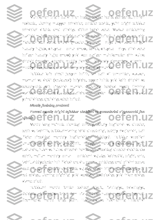 Muhokamani to‘g‘ri qurish bilan bog‘liq talablar haqida gapirganda, birinchi
navbatda,   ularning   muayyan   prinsiplar,   qoidalar   tarzida,   ya’ni   to‘g‘ri   tafakkur
prinsiplari   sifatida   amal   qilishiga   e’tibor   berish   zarur.   Mazkur   qoidalarning
buzilishi muhokamaning noto‘g‘ri qurilishiga sabab bo‘ladi. Bunda, xususan, chin
fikrlardan   xato   xulosa   chiqishi   (masalan,   «Qonun     –   rioya   qilish   zarur   bo‘lgan
huquqiy   hujjat»,   «Buyruq   –   qonun   emas»,   demak,   «Buyruq   –   rioya   qilish   zarur
bo‘lgan   huquqiy   hujjat   emas»)   yoki   xato   qurilgan   muhokamadan   chin   xulosa
chiqishi   (masalan,   «Barcha   moddiy   jismlar   –   kimyoviy   elementlar»,   «Temir   –
moddiy jism», demak, «Temir – kimyoviy element») mumkin.
Tafakkur   ko‘p   qirrali   jarayon   bo‘lib,   uni   turli   xil   tomon i dan,   xususan,
mazmuni   va   shakli   (strukturasi)   bo‘yicha,   tayyor   holida   yoki   kelib   chiqishi   va
taraqqiyotida   olib   o‘rganish   mumkin.   Bularning   barchasi   mantiq   ilmining
vazifasini   tashkil   etadi,   uning   turlicha   metodlardan   foydalanishiga,   har   xil
yo‘nalishlarga ajralishiga sabab bo‘ladi.
Mantiq fanining predmeti
Formal   mantiq   to‘g‘ri   tafakkur   shakllari   va   qonunlarini   o‘rganuvchi   fan
sifatida
Mantiq   keng   ma’noda   olamdagi   qonuniy,   zaruriy   bog‘lanish   va   aloqalar,
tartib   va   izchillik,   tafakkurimizning   ichki   aloqadorligi,   tadrijiy   rivojlanishi,   turli
fikrlar   o‘rtasidagi   mantiqiy   bog‘lanishlarni   ifodalaydi.   Tafakkur   voqelikni
umumlashtirib   va   mavhumlashtirib,   muayyan   mantiqiy   shakllarda,   ya’ni
tushuncha, hukm va hulosa chiqarish hamda ular o‘rtasidagi aloqalar shaklida aks
ettirib,   ma’lum   mantiqiy   qonun   –   qoidalarni   vujudga   keltiradiki,   to‘g‘ri,   aniq,
izchil, ziddiyatlardan holi fikrlash ana shu qonun – qoidalarga amal qilishni taqoza
etadi.   Bu   qonun-qoidalar   amaliyotda   vujudga   kelgan   bilimlarni   isbotlashga   yoki
rad   etishga,   ularning   to‘g‘riligi   yoki   xatoligini   tasdiqlashga   yoki   inkor   etishga
xizmat qiladi. 
Tafakkurni   mantiq   fanidan   tashqari   falsafa,   fiziologiya,   psixologiya,
dialektika,   kibernetika   fanlari   ham   o‘z   predmeti   nuqtai   nazaridan   o‘rganadi.
Grammatika   mantiq   faniga   yaqin.   Tushuncha   va   hukmlarning   ifodalanish 