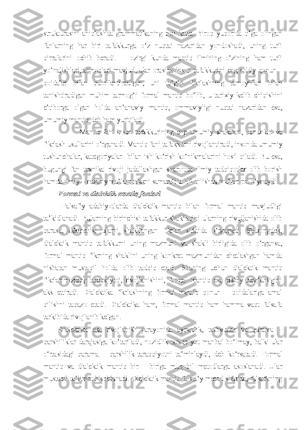 strukturasini   aniqlashda   grammatikaning   roli   katta.   Biroq   yuqorida   tilga   olingan
fanlarning   har   biri   tafakkurga   o‘z   nuqtai   nazaridan   yondoshadi,   uning   turli
qirralarini   ochib   ber adi .     Hozirgi   kunda   mantiq   ilmining   o‘zining   ham   turli
yo‘nalishlari,tarmoqlari mavjud, ular   orasida inson tafakkurini eng oddiy qonun –
qoidalar   bilan   qurollantiradigan,   uni   to‘g‘ri   fikrlashning   tamoyillari   bilan
tanishtiradigan   muhim   tarmog‘i   formal   mantiq   bo‘lib,   u   tarixiy   kelib   chiqishi ni
e’tiborga   olgan   holda   an’anaviy   mantiq,   ommaviyligi   nuqtai   nazaridan   esa ,
umumiy mantiq deb ham yuritiladi.
                Mantiq   fani   inson   tafakkurining   eng   umumiy   shakllari,   qonunlari   va
fikrlash  usullarini o‘rganadi. Mantiq fani tafakkurni rivojlantiradi,  inson da umumiy
tushunchalar,   kategoriyalar     bilan   ish   ko‘rish   ko‘nikmalar i ni   hosil   qiladi.   Bu   esa,
bugungi   fan   texnika   rivoji   jadallashgan   sharoitda   ilmiy   tadqiqotlar   olib   borish
hamda ilmiy – nazariy ma’lumotlarni samarali tahlil qilishda muhim rol o‘ynaydi.
Formal va dialektik mantiq fanlari
  Falsafiy   adabiyotlarda   dialektik   mantiq   bilan   formal   mantiq   mavjudligi
ta’kidlanadi.   Bularning   birinchisi   tafakkur   shakllarini   ularning   rivojlanishida   olib
qarasa,   ikkinchisi   ularni   shakllangan   fikrlar   sifatida   o‘rganadi.   Shuningdek,
dialektik   mantiq   tafakkurni   uning   mazmuni   va   shakli   birligida   olib   o‘rgansa,
formal   mantiq   fikrning   shaklini   uning   konkret   mazmunidan   chetlashgan   hamda
nisbatan   mustaqil   holda   olib   tadqiq   etadi.   Shuning   uchun   dialektik   mantiq
fikrlarimizning   taraqqiyoti,   rivojlanishini,   formal   mantiq   esa   nisbiy   turg‘unligini
aks   ettiradi.   Dialektika   fikrlashning   formal   mantiq   qonun   –   qoidalariga   amal
qilishni   taqazo   etadi.   Dialektika   ham,   formal   mantiq   ham   hamma   vaqt   falsafa
tarkibida rivojlanib kelgan.
Dialektika   esa   rivojlanish   jarayonida   aynanlik,   tafovutlar   va   qarama   –
qarshiliklar   darajasiga   ko‘tariladi,   nozidlik   taraqqiyot   manbai   bo‘lmay,   balki   ular
o‘rtasidagi   qarama   –   qarshilik   taraqqiyotni   ta’minlaydi,   deb   ko‘rsatadi.   Formal
mantiq   va   dialektik   mantiq   bir   –   biriga   muqobil   metodlarga   asoslanadi.   Ular
mustaqil ta’limot hisoblanadi. Dialektik mantiq falsafiy metod sifatida, falsafaning 