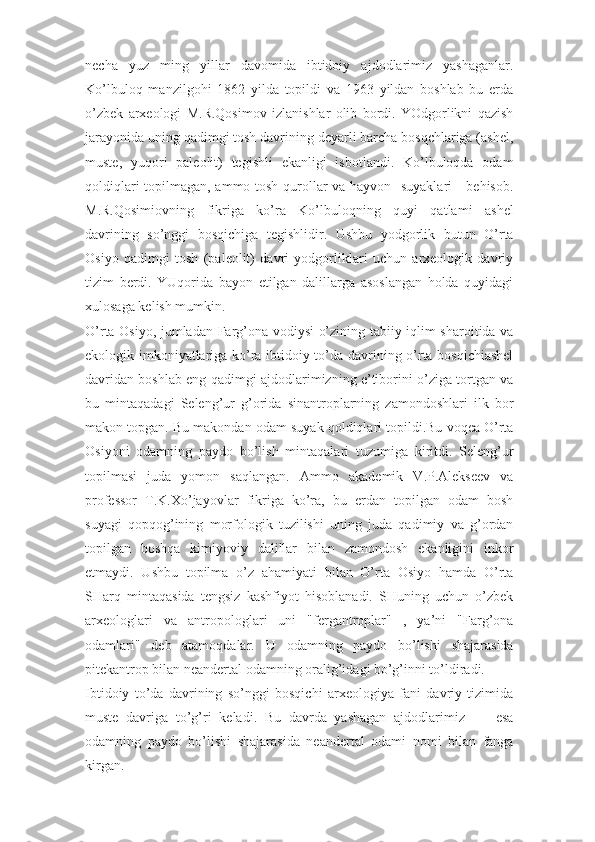 necha   yuz   ming   yillar   davomida   ibtidoiy   ajdodlarimiz   yashaganlar.
Ko’lbuloq   manzilgohi   1862   yilda   topildi   va   1963   yildan   boshlab   bu   erda
o’zbek   arxeologi   M.R.Qosimov   izlanishlar   olib   bordi.   YOdgorlikni   qazish
jarayonida uning qadimgi tosh davrining deyarli barcha bosqchlariga (ashel,
muste,   yuqori   paleolit)   tegishli   ekanligi   isbotlandi.   Ko’lbuloqda   odam
qoldiqlari topilmagan, ammo tosh qurollar va hayvon   suyaklari     behisob.
M.R.Qosimiovning   fikriga   ko’ra   Ko’lbuloqning   quyi   qatlami   ashel
davrining   so’nggi   bosqichiga   tegishlidir.   Ushbu   yodgorlik   butun   O’rta
Osiyo   qadimgi   tosh   (paleolit)   davri   yodgorliklari   uchun   arxeologik   davriy
tizim   berdi.   YUqorida   bayon   etilgan   dalillarga   asoslangan   holda   quyidagi
xulosaga kelish mumkin. 
O’rta Osiyo, jumladan Farg’ona vodiysi o’zining tabiiy-iqlim sharoitida va
ekologik imkoniyatlariga ko’ra ibtidoiy to’da davrining o’rta bosqichiashel
davridan boshlab eng qadimgi ajdodlarimizning e’tiborini o’ziga tortgan va
bu   mintaqadagi   Seleng’ur   g’orida   sinantroplarning   zamondoshlari   ilk   bor
makon topgan. Bu makondan odam suyak qoldiqlari topildi.Bu voqea O’rta
Osiyoni   odamning   paydo   bo’lish   mintaqalari   tuzumiga   kiritdi.   Seleng’ur
topilmasi   juda   yomon   saqlangan.   Ammo   akademik   V.P.Alekseev   va
professor   T.K.Xo’jayovlar   fikriga   ko’ra,   bu   erdan   topilgan   odam   bosh
suyagi   qopqog’ining   morfologik   tuzilishi   uning   juda   qadimiy   va   g’ordan
topilgan   boshqa   kimiyoviy   dalillar   bilan   zamondosh   ekanligini   inkor
etmaydi.   Ushbu   topilma   o’z   ahamiyati   bilan   O’rta   Osiyo   hamda   O’rta
SHarq   mintaqasida   tengsiz   kashfiyot   hisoblanadi.   SHuning   uchun   o’zbek
arxeologlari   va   antropologlari   uni   "fergantroplar"   ,   ya’ni   "Farg’ona
odamlari"   deb   atamoqdalar.   U   odamning   paydo   bo’lishi   shajarasida
pitekantrop bilan neandertal odamning oralig’idagi bo’g’inni to’ldiradi.
Ibtidoiy   to’da   davrining   so’nggi   bosqichi   arxeologiya   fani   davriy   tizimida
muste   davriga   to’g’ri   keladi.   Bu   davrda   yashagan   ajdodlarimiz         esa
odamning   paydo   bo’lishi   shajarasida   neandertal   odami   nomi   bilan   fanga
kirgan.  