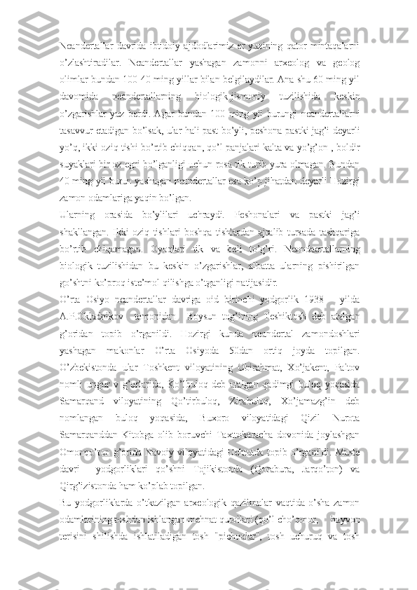 Neandertallar   davrida   ibtidoiy   ajdodlarimiz   er   yuzining   qator   mintaqalarni
o’zlashtiradilar.   Neandertallar   yashagan   zamonni   arxeolog   va   geolog
olimlar bundan 100-40 ming yillar bilan belgilaydilar. Ana shu 60 ming yil
davomida   neandertallarning   biologik-jismoniy   tuzilishida   keskin
o’zgarishlar   yuz   berdi.   Agar   bundan   100   ming   yil   burungi   neandertallarni
tasavvur etadigan bo’lsak, ular hali past bo’yli, peshona pastki jag’i deyarli
yo’q, ikki oziq tishi bo’rtib chiqqan, qo’l panjalari kalta va yo’g’on , boldir
suyaklari bir oz egri bo’lganligi uchun rosa tik turib yura olmagan. Bundan
40 ming yil burun yashagan neandertallar esa ko’p jihatdan deyarli Hozirgi
zamon odamlariga yaqin bo’lgan. 
Ularning   orasida   bo’ylilari   uchraydi.   Peshonalari   va   pastki   jag’i
shakllangan.   Ikki   oziq   tishlari   boshqa   tishlardan   ajralib   tursada   tashqariga
bo’rtib   chiqamagan.   Oyoqlari   tik   va   beli   to’g’ri.   Neondaertallarning
biologik   tuzilishidan   bu   keskin   o’zgarishlar,   albatta   ularning   pishirilgan
go’shtni ko’proq iste’mol qilishga o’tganligi natijasidir. 
O’rta   Osiyo   neandertallar   davriga   oid   birinchi   yodgorlik   1938       yilda
A.P.Okladnikov     tomonidan     Boysun   tog’ining   Teshiktosh   deb   atalgan
g’oridan   topib   o’rganildi.   Hozirgi   kunda   neandertal   zamondoshlari
yashagan   makonlar   O’rta   Osiyoda   50dan   ortiq   joyda   topilgan.
O’zbekistonda   ular   Toshkent   viloyatining   Obirahmat,   Xo’jakent,   Paltov
nomli   ungur   v   g’orlarida,   Ko’lbuloq   deb   atalgan   qadimgi   buloq   yoqasida
Samarqand   viloyatining   Qo’tirbuloq,   Zirabuloq,   Xo’jamazg’in   deb
nomlangan   buloq   yoqasida,   Buxoro   viloyatidagi   Qizil   Nurota
Samarqanddan   Kitobga   olib   boruvchi   Taxttokaracha   dovonida   joylashgan
Omonqo’ton  g’orida   Navoiy  viloyatidagi   Uchtutda  topib  o’rganildi.  Muste
davri     yodgorliklari   qo’shni   Tojikistonda   (Qorabura,   Jarqo’ton)   va
Qirg’izistonda ham ko’plab topilgan. 
Bu   yodgorliklarda   o’tkazilgan   arxeologik   qazilmalar   vaqtida   o’sha   zamon
odamlarining toshdan ishlangan mehnat qurollari (qo’l-cho’qmor,     hayvon
terisini   shilishda   ishlatiladigan   tosh   "pichoqlar",   tosh   uchuruq   va   tosh 