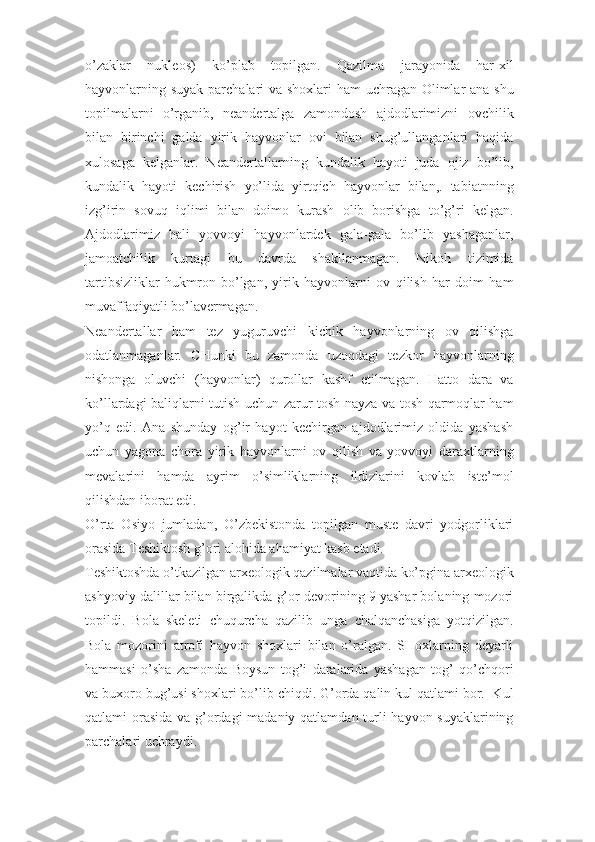 o’zaklar   nukleos)   ko’plab   topilgan.   Qazilma   jarayonida   har-xil
hayvonlarning suyak parchalari va shoxlari  ham  uchragan Olimlar ana shu
topilmalarni   o’rganib,   neandertalga   zamondosh   ajdodlarimizni   ovchilik
bilan   birinchi   galda   yirik   hayvonlar   ovi   bilan   shug’ullanganlari   haqida
xulosaga   kelganlar.   Neandertallarning   kundalik   hayoti   juda   ojiz   bo’lib,
kundalik   hayoti   kechirish   yo’lida   yirtqich   hayvonlar   bilan,.   tabiatnning
izg’irin   sovuq   iqlimi   bilan   doimo   kurash   olib   borishga   to’g’ri   kelgan.
Ajdodlarimiz   hali   yovvoyi   hayvonlardek   gala-gala   bo’lib   yashaganlar,
jamoatchilik   kurtagi   bu   davrda   shakllanmagan.   Nikoh   tizimida
tartibsizliklar   hukmron   bo’lgan,   yirik   hayvonlarni   ov   qilish   har   doim   ham
muvaffaqiyatli bo’lavermagan. 
Neandertallar   ham   tez   yuguruvchi   kichik   hayvonlarning   ov   qilishga
odatlanmaganlar.   CHunki   bu   zamonda   uzoqdagi   tezkor   hayvonlarning
nishonga   oluvchi   (hayvonlar)   qurollar   kashf   etilmagan.   Hatto   dara   va
ko’llardagi baliqlarni tutish uchun zarur tosh nayza va tosh qarmoqlar ham
yo’q   edi.   Ana   shunday   og’ir   hayot   kechirgan   ajdodlarimiz   oldida   yashash
uchun   yagona   chora   yirik   hayvonlarni   ov   qilish   va   yovvoyi   daraxtlarning
mevalarini   hamda   ayrim   o’simliklarning   ildizlarini   kovlab   iste’mol
qilishdan iborat edi. 
O’rta   Osiyo   jumladan,   O’zbekistonda   topilgan   muste   davri   yodgorliklari
orasida Teshiktosh g’ori alohida ahamiyat kasb etadi. 
Teshiktoshda o’tkazilgan arxeologik qazilmalar vaqtida ko’pgina arxeologik
ashyoviy dalillar bilan birgalikda g’or devorining 9 yashar bolaning mozori
topildi.   Bola   skeleti   chuqurcha   qazilib   unga   chalqanchasiga   yotqizilgan.
Bola   mozorini   atrofi   hayvon   shoxlari   bilan   o’ralgan.   SHoxlarning   deyarli
hammasi   o’sha   zamonda   Boysun   tog’i   daralarida   yashagan   tog’   qo’chqori
va buxoro bug’usi shoxlari bo’lib chiqdi. G’orda qalin kul qatlami bor.  Kul
qatlami orasida  va g’ordagi  madaniy qatlamdan turli  hayvon suyaklarining
parchalari uchraydi.  