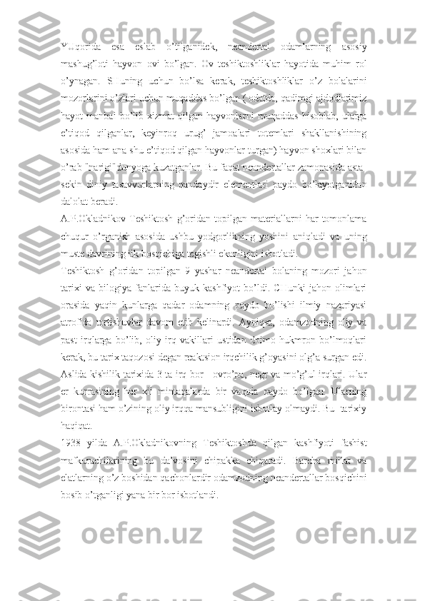 YUqorida   esa   eslab   o’tilganidek,   neandertal   odamlarning   asosiy
mashug’loti   hayvon   ovi   bo’lgan.   Ov   teshiktoshliklar   hayotida   muhim   rol
o’ynagan.   SHuning   uchun   bo’lsa   kerak,   teshiktoshliklar   o’z   bolalarini
mozorlarini o’zlari uchun muqaddas bo’lgan ( odatda, qadimgi ajdodlarimiz
hayot   manbai   bo’lib   xizmat   qilgan   hayvonlarni   muqaddas   hisoblab,   ularga
e’tiqod   qilganlar,   keyinroq   urug’   jamoalari   totemlari   shakllanishining
asosida ham ana shu e’tiqod qilgan hayvonlar turgan) hayvon shoxlari bilan
o’rab "narigi"dunyoga kuzatganlar. Bu faqat neandertallar zamonasida asta-
sekin   diniy   tasavvurlarning   qandaydir   elementlari   paydo   bo’layotganidan
dalolat beradi. 
A.P.Okladnikov   Teshiktosh   g’oridan   topilgan   materiallarni   har   tomonlama
chuqur   o’rganish   asosida   ushbu   yodgorlikning   yoshini   aniqladi   va   uning
muste davrining ilk bosqichiga tegishli ekanligini isbotladi. 
Teshiktosh   g’oridan   topilgan   9   yashar   neandertal   bolaning   mozori   jahon
tarixi   va   bilogiya   fanlarida   buyuk   kashfiyot   bo’ldi.   CHunki   jahon   olimlari
orasida   yaqin   kunlarga   qadar   odamning   paydo   bo’lishi   ilmiy   nazariyasi
atrofida   tortishuvlar   davom   etib   kelinardi.   Ayniqsa,   odamzodning   oliy   va
past   irqlarga   bo’lib,   oliy   irq   vakillari   ustidan   doimo   hukmron   bo’lmoqlari
kerak, bu tarix taqozosi degan reaktsion irqchilik g’oyasini olg’a surgan edi.
Aslida kishilik tarixida 3 ta irq bor - ovro’pa, negr va mo’g’ul irqlari. Ular
er   kurrasining   har   xil   mintaqalarda   bir   vaqtda   paydo   bo’lgan.   Ularning
birontasi ham o’zining oliy irqqa mansubligini isbotlay olmaydi. Bu -tarixiy
haqiqat. 
1938   yilda   A.P.Okladnikovning   Teshiktoshda   qilgan   kashfiyoti   fashist
mafkurachilarining   bu   da’vosini   chipakka   chiqaradi.   Barcha   millat   va
elatlarning o’z boshidan qachonlardir odamzodning neandertallar bosqichini
bosib o’tganligi yana bir bor isbotlandi. 