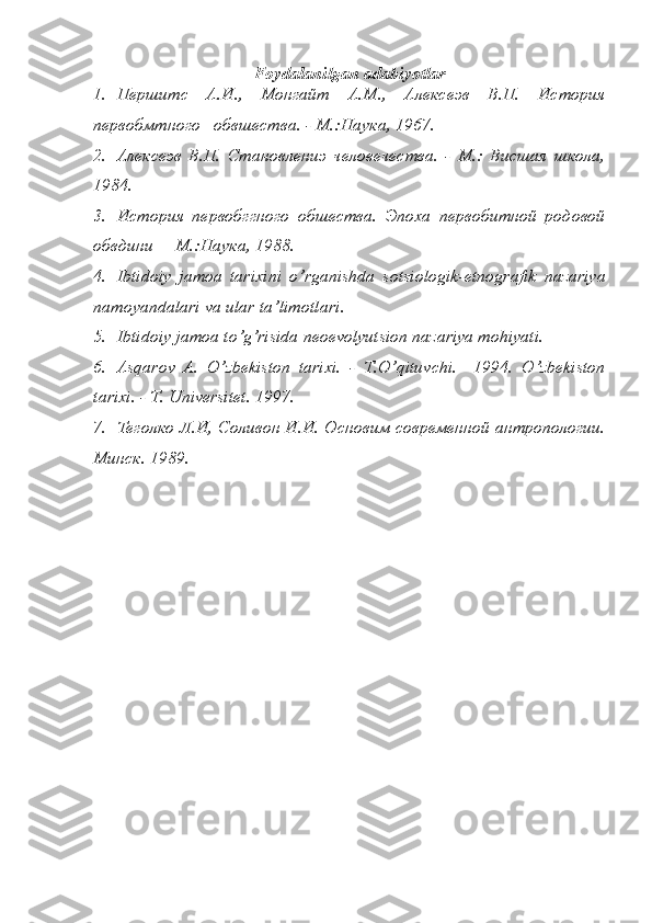 Foydalanilgan   adabiyotlar
1. Першитс   А.И.,   Монгайт   А.М.,   Алексеэв   В.П.   История
первобмтного   обвшества. - М.:Наука, 1967. 
2. Алексеэв   В.П.   Становлениэ   человечества.   -   М.:   Висшая   школа,
1984. 
3. История   первобггного   обшества.   Эпоха   первобитной   родовой
обвдини –  М.:Наука, 1988. 
4. Ibtidoiy   jamoa   tarixini   o ’ rganishda   sotsiologik - etnografik   nazariya
namoyandalari   va   ular   ta ’ limotlari . 
5. Ibtidoiy jamoa to’g’risida neoevolyutsion nazariya mohiyati. 
6. Asqarov   A.   O’zbekiston   tarixi.   -   T.O’qituvchi.     1994.   O’zbekiston
tarixi. - T. Universitet. 1997. 
7. Теголко Л.И, Соливон И.И. Основим современной антропологии.
Минск. 1989.  