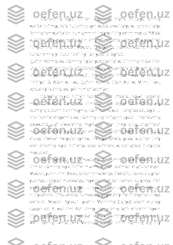 Odamzotning   paydo   bo’lishi   muammosi   birgina   biologiya   fanining
vazifasi   bo’lmay,   balki   bu   jumboq   ayni   vaqtda   arxeologiya   va     antropologiya
fanining ham vazifasidir. Bu muammoni ilmiy va ilohiy echimi mavjud. YAkka
xudolikni joriy etgan barcha jahon diniy ta’limotlarida odamzotning yaratilishi
ilohiyoti   bilan   bog’lanadi.   Masalan,   "Bibliya"   da   odamzot   xudo   tomonidan
bundan 7 ming yil burun "qizil loy" dan yaratildi deyiladi. 
Qur’oni Karimda esa odamning loydan yaratilganligi va Ollohning irodasi bilan
unga jon kiritilgani haqida ta’kidlanadi. Xatto zardushtiylik dinida xam shunga
o’xshash   rivoyat   hikoya   qilinadi.   Odamzotning   birinchi   vakillari   sifatida
"Bibliya"   da   Adam   va   Eva,   Qur’oni   Karimda   Odam   Ato   va   Momo   Havo,
zardushtiylik dinida esa Iyshi nomlari keltirilgan. 
Odamning   paydo   bo’lishi   haqida   olimlar   o’rtasida   har   xil   qarashlar
mavjud.   Masalan,   Ovro’palik   olimlardan   O.SHengler   odamzodning   eng
qadimgi ajdodlarini biz bilmaymiz, odam hamma vaqt Hozirgidek edi, deydi. U
bilan hamfikr Kneyshmid esa odamning ongi bo’lganini aytadi. Tibetliklarning
tasavvurida   tog’   alvastisining   maymunlar   bilan   jinsiy   aloqa   qilganliklari
natijasida tibetliklar paydo bo’lgan emish. Odamzodning paydo bo’lishi haqida
shunga   o’xshash   rivoyatlar   ayniqsa   insoniyat   tarixida   yakka   xudolikni   joriy
etish   dinlarning   paydo   bo’lishiga   qadar   ko’pincha   xalqlar   og’zaki   ijodiyotida
mavjud edi. 
Odamning paydo bo’lish masalasida fan olamining o’z yo’nalishlari bor.
Olimlar odamning paydo bo’lish muammosi bilan qadimdan shug’ullanishgan.
Masalan, yunon olimi Arastu tabiatni bir karvonga o’xshatib, odamzod quyidan
yuqoriga, oddiydan murakkabga, hayvonot  olamidan odamzot  dunyosiga o’sib
chikdi, degan fikrni olg’a surgan. U hayvonot bilan odam o’rtasida "maymun"
ni joylashtirdi. O’rta asrlarda bu masalada g’ayri diniy fikr bildirganlar olovga
tashlandi.   Masalan   faylasuf   Lyuchilo   Vaninining   (Italiya)   takdiri   shunday
tugagan   edi.   SHved   olimi   Karl   Linney   odamzodning   kelib   chiqishini   hayvon
bilan   bog’laydi,   ammo   u   insondagi   onglilik   Ollohning   karomati   edi,   deydi.
XVIII   asrning   oxirida   Jems   Manbodda   birinchi   bo’lib   odamning   eng   oliy 