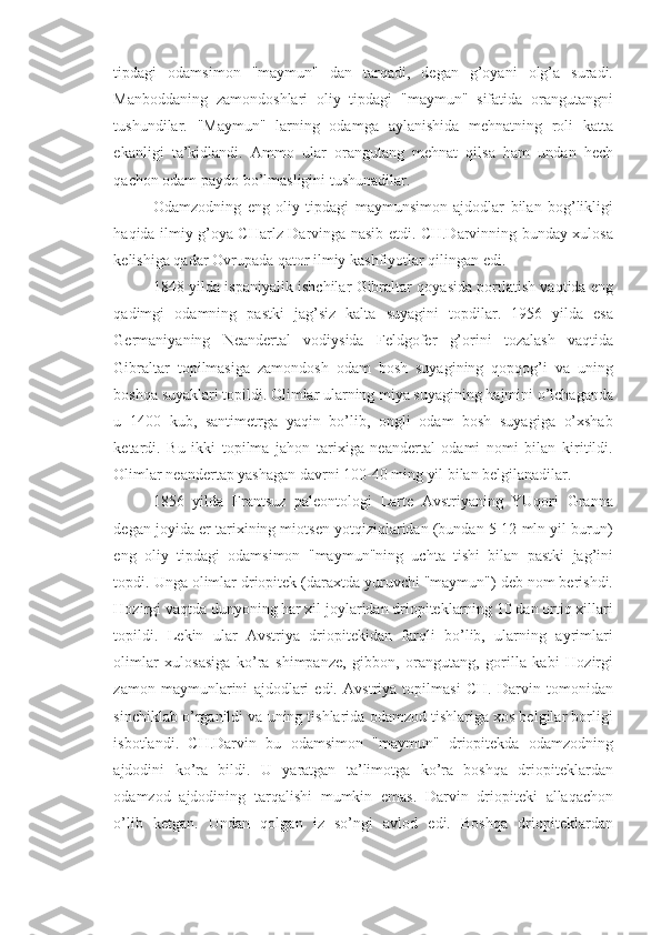 tipdagi   odamsimon   "maymun"   dan   tarqadi,   degan   g’oyani   olg’a   suradi.
Manboddaning   zamondoshlari   oliy   tipdagi   "maymun"   sifatida   orangutangni
tushundilar.   "Maymun"   larning   odamga   aylanishida   mehnatning   roli   katta
ekanligi   ta’kidlandi.   Ammo   ular   orangutang   mehnat   qilsa   ham   undan   hech
qachon odam paydo bo’lmasligini tushunadilar. 
Odamzodning   eng   oliy   tipdagi   maymunsimon   ajdodlar   bilan   bog’likligi
haqida ilmiy g’oya CHarlz Darvinga nasib etdi. CH.Darvinning bunday xulosa
kelishiga qadar Ovrupada qator ilmiy kashfiyotlar qilingan edi. 
1848 yilda ispaniyalik ishchilar Gibraltar qoyasida portlatish vaqtida eng
qadimgi   odamning   pastki   jag’siz   kalta   suyagini   topdilar.   1956   yilda   esa
Germaniyaning   Neandertal   vodiysida   Feldgofer   g’orini   tozalash   vaqtida
Gibraltar   topilmasiga   zamondosh   odam   bosh   suyagining   qopqog’i   va   uning
boshqa suyaklari topildi. Olimlar ularning miya suyagining hajmini o’lchaganda
u   1400   kub,   santimetrga   yaqin   bo’lib,   ongli   odam   bosh   suyagiga   o’xshab
ketardi.   Bu   ikki   topilma   jahon   tarixiga   neandertal   odami   nomi   bilan   kiritildi.
Olimlar neandertap yashagan davrni 100-40 ming yil bilan belgilanadilar. 
1856   yilda   Frantsuz   paleontologi   Larte   Avstriyaning   YUqori   Granna
degan joyida er tarixining miotsen yotqiziqlaridan (bundan 5-12 mln yil burun)
eng   oliy   tipdagi   odamsimon   "maymun"ning   uchta   tishi   bilan   pastki   jag’ini
topdi. Unga olimlar driopitek (daraxtda yuruvchi "maymun") deb nom berishdi.
Hozirgi vaqtda dunyoning har xil joylaridan driopiteklarning 10 dan ortiq xillari
topildi.   Lekin   ular   Avstriya   driopitekidan   farqli   bo’lib,   ularning   ayrimlari
olimlar   xulosasiga   ko’ra   shimpanze,   gibbon,   orangutang,   gorilla   kabi   Hozirgi
zamon   maymunlarini   ajdodlari   edi.   Avstriya   topilmasi   CH.   Darvin   tomonidan
sinchiklab o’rganildi va uning tishlarida odamzod tishlariga xos belgilar borligi
isbotlandi.   CH.Darvin   bu   odamsimon   "maymun"   driopitekda   odamzodning
ajdodini   ko’ra   bildi.   U   yaratgan   ta’limotga   ko’ra   boshqa   driopiteklardan
odamzod   ajdodining   tarqalishi   mumkin   emas.   Darvin   driopiteki   allaqachon
o’lib   ketgan.   Undan   qolgan   iz   so’ngi   avlod   edi.   Boshqa   driopiteklardan 