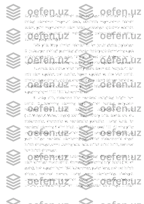 dunyosiga   o’tish   davridagi   birinchi   qadam   edi.   Agar   bir   driopitekni   eng   oliy
tipidagi   odamsimon   "maymun"   desak,   astrolipitik   maymunsimon   ikkinchi
qadam,   ya’ni   maymunsimon   odam   lardan   uzoklashgan   ajdodimiz   vakilidir.
Uning   oldingi   "oyoqlari"   endi   mehnat   qiladi,   toshni-toshga   urib   mehnat
qurolarini yasay boshlaydi. 
1929   yilda   Xitoy   olimlari   Pekindan   60   km   janubi-g’arbda   joylashgan
CHjoukaunyan qishlog’i yaqinidagi g’orlardan ibtidoiy ajdodlarimizning suyak
qoldiqlarini   topdilar.   Unga   qadar,   1918   yili   SHved   olimi   Andersan   ham   bu
rayonda ish olib borgan va ko’pgina qadimgi hayvonlar suyaklarini topgan edi. 
Bu zonada dala qidiruv ishlari 1936 yilgacha davom etdi. Natijada 40 dan
ortiq   odam   suyaklari,   tosh   qurollar,   hayvon   suyaklari   va   olov   izlari   topildi.
Olimlar odamzodning bu ajdodiga sinantrop ( xitoy odami) deb nom berishdi va
uni   yashagan   davrini   500-600   ming   yil   bilan   belgilashdi.   Sinantrop   bosh
suyagining hajmi 1100-1200 kub santimetr edi. 
SHunday   qilib,   pitekantrop   bilan   neandertal   oralig’idagi   bo’g’in   ham
topildi.   CH.Darvinning   odamning   paydo   bo’lishi   haqidagi   evolyutsion
nazariyasi   ilmiy   jihatdan   tasdiqlandi.   Jamiyatshunos   olimlar
(L.G.Morgan,K.Marks,F.Engels)   taklif   etgan   ibtidoiy   to’da   davrida   ana   shu
pitekantroplar,   sinantroplar   va   neandertallar   yashadilar.   Hozirgi   kunda   fan
neandertal   odamning   6   xilini   biladi.   Ular   miloddan   avval   100-   40   ming   yillar
oralig’ida yashagan. Jismoniy tuzilishi jihatidan Hozirgi zamon oralig’iga juda
yaqin   bo’lgan   neandertal   odamlarning   jag’   tishlari   pitekantropniki   singari
bo’rtib chiqmagan, ammo ularning kalta -kalta qo’llari qo’pol bo’lib, peshonasi
ham bo’rtib chiqmagan. 
1868   yili   Frantsiyaning   Durdoni   viloyatidagi   Kromanon   g’orida   5   ta
odam ko’milgan mozor  ochildi. Kromanon odamlarning bo’yi baland (180 sm
gacha), bosh suyagini hajmi 1590 kubsantimetr, yuzlari keng, qosh osti bo’rtib
chiqqan,   peshonasi   rosmana   Hozirgi   zamon   odamlarnikiga   o’xshaydi.
Umuman,   ular   skeletining   tuzilishi   Hozirgi   zamon   odamlariga   o’xshaydi.
Umuman, ular skeletining tuzilishi Hozirgi odamlardan farq qilmaydi. G’ordan 