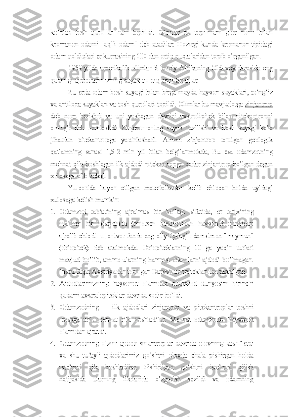 ko’plab   tosh   qurollar   ham   topiildi.   Olimlar   bu   topilmani   g’or   nomi   bilan
kromanon   odami   "aqlli   odam"   deb   atadilar.   Hozirgi   kunda   kromanon   tipidagi
odam qoldiqlari er kurrasining 100 dan ortiq nuqtalaridan topib o’rganilgan. 
1959 yilda amerikalik olimlar SHarqiy Afrikaning Olduvey darasida eng
qadimgi ajdodlarimizning suyak qoldiqlarini topdilar. 
Bu erda odam bosh suyagi bilan birga mayda hayvon suyaklari, to’ng’iz
va antilopa suyaklari va tosh qurollari topildi. Olimlar bu mavjudotga  zinjantrop
deb   nom   berishdi   va   uni   yashagan   davrini   avstrolipitek   bilan   pitekantropni
oralig’i   deb   nomlashdi.   Zinjantropning   suyak   tuzilishi   va   bosh   suyagi   ko’p
jihatdan   pitekantropga   yaqinlashadi.   Ammo   zinjantrop   topilgan   geologik
qatlamning   sanasi   1,5-2   mln   yil   bilan   belgilanmokda,   Bu   esa   odamzotning
mehnat qila boshlagan ilk ajdodi pitekantropga qadar zinjantrop bo’lgan degan
xulosaga olib keladi. 
YUqorida   bayon   etilgan   materiallardan   kelib   chiqqan   holda   uyidagi
xulosaga kelish mumkin: 
1. Odamzod   tabiatining   ajralmas   bir   bo’lagi   sifatida,   er   tarixining
ma’lum   bir   bosqichida   (miotsen   bosqichidan   hayvonot   olamidan
ajralib chiqdi. u jonivor fanda eng oliy tipdagi odamsimon "maymun"
(driopitek)   deb   atalmokda.   Driopiteklarning   10   ga   yaqin   turlari
mavjud bo’lib, ammo ularning hammsi odamlarni ajdodi bo’lmagan.
Inson faqat Avstriyadan topilgan Darvsh driopiteklaridan tarqalgan. 
2. Ajdodlarimizning   hayvonot   olamidan   odamzod   dunyosini   birinchi
qadami avstralopiteklar davrida sodir bo’ldi. 
3. Odamzodning  ilk   ajdodlari   zinjantrop   va   pitekantroplar   toshni
-toshga   urib   mehnat   qila   boshladilar.   Mehnat   odamzodni   hayvonot
olamidan ajratdi. 
4. Odamzodning   o’zini   ajdodi-sinantroplar   davrida   olovning   kashf   etdi
va   shu   tufayli   ajdodlarimiz   go’shtni   olovda   chala   pishirgan   holda
iste’mol   qila   boshladilar.   Pishirilgan   go’shtni   iste’mol   qilish
natijasida   ularning   fikrlarida   o’zgarish   sezildi   va   odamning 