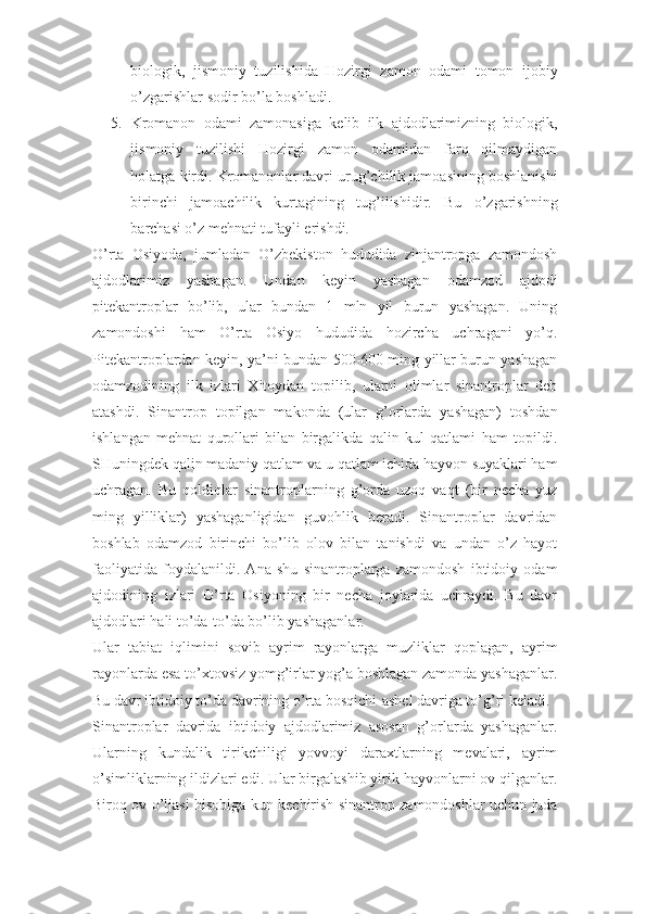 biologik,   jismoniy   tuzilishida   Hozirgi   zamon   odami   tomon   ijobiy
o’zgarishlar sodir bo’la boshladi. 
5. Kromanon   odami   zamonasiga   kelib   ilk   ajdodlarimizning   biologik,
jismoniy   tuzilishi   Hozirgi   zamon   odamidan   farq   qilmaydigan
holatga kirdi. Kromanonlar davri urug’chilik jamoasining boshlanishi
birinchi   jamoachilik   kurtagining   tug’ilishidir.   Bu   o’zgarishning
barchasi o’z mehnati tufayli erishdi. 
O’rta   Osiyoda,   jumladan   O’zbekiston   hududida   zinjantropga   zamondosh
ajdodlarimiz   yashagan.   Undan   keyin   yashagan   odamzod   ajdodi
pitekantroplar   bo’lib,   ular   bundan   1   mln   yil   burun   yashagan.   Uning
zamondoshi   ham   O’rta   Osiyo   hududida   hozircha   uchragani   yo’q.
Pitekantroplardan keyin, ya’ni bundan 500-600 ming yillar burun yashagan
odamzodining   ilk   izlari   Xitoydan   topilib,   ularni   olimlar   sinantroplar   deb
atashdi.   Sinantrop   topilgan   makonda   (ular   g’orlarda   yashagan)   toshdan
ishlangan   mehnat   qurollari   bilan   birgalikda   qalin   kul   qatlami   ham   topildi.
SHuningdek qalin madaniy qatlam va u qatlam ichida hayvon suyaklari ham
uchragan.   Bu   qoldiqlar   sinantroplarning   g’orda   uzoq   vaqt   (bir   necha   yuz
ming   yilliklar)   yashaganligidan   guvohlik   beradi.   Sinantroplar   davridan
boshlab   odamzod   birinchi   bo’lib   olov   bilan   tanishdi   va   undan   o’z   hayot
faoliyatida   foydalanildi.   Ana   shu   sinantroplarga   zamondosh   ibtidoiy   odam
ajdodining   izlari   O’rta   Osiyoning   bir   necha   joylarida   uchraydi.   Bu   davr
ajdodlari hali to’da-to’da bo’lib yashaganlar. 
Ular   tabiat   iqlimini   sovib   ayrim   rayonlarga   muzliklar   qoplagan,   ayrim
rayonlarda esa to’xtovsiz yomg’irlar yog’a boshlagan zamonda yashaganlar.
Bu davr ibtidoiy to’da davrining o’rta bosqichi-ashel davriga to’g’ri keladi. 
Sinantroplar   davrida   ibtidoiy   ajdodlarimiz   asosan   g’orlarda   yashaganlar.
Ularning   kundalik   tirikchiligi   yovvoyi   daraxtlarning   mevalari,   ayrim
o’simliklarning ildizlari edi. Ular birgalashib yirik hayvonlarni ov qilganlar.
Biroq ov o’ljasi hisobiga kun kechirish sinantrop zamondoshlar uchun juda 