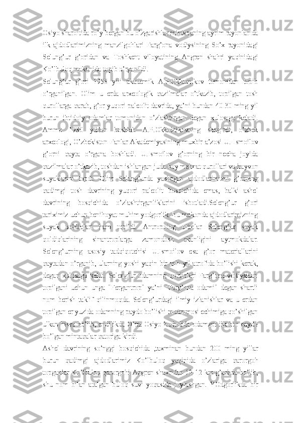 Osiyo sharoitida ro’y bergan bu o’zgarishlar mintaqaning ayrim rayonlarida
ilk   ajdodlarimizning   manzilgohlari   Farg’ona   vodiysining   So’x   rayonidagi
Selung’ur   g’oridan   va   Toshkent   viloyatining   Angren   shahri   yaqinidagi
Ko’lbuloq makonida topib o’rganildi. 
Selung’ur   g’ori   1958   yili   akademik   A.P.Okladnikov   tomonidan   topib
o’rganilgan.   Olim   u   erda   arxeologik   qazilmalar   o’tkazib,   topilgan   tosh
qurollarga qarab, g’or yuqori paleolit davrida, ya’ni bundan 40-30 ming yil
burun   ibtidoiy   odamlar   tomonidan   o’zlashtirgan   degan   xulosaga   keladi.
Ammo   1980   yildan   boshlab   A.P.Okladnikovning   shogirdi,   o’zbek
arxeologi, O’zbekiston Fanlar Akademiyasining muxbir a’zosi  U. Ismoilov
g’orni   qayta   o’rgana   boshladi.   U.Ismoilov   g’orning   bir   necha   joyida
qazilmalar o’tkazib, toshdan ishlangan juda boy mehnat qurollari va hayvon
suyaklarini   topdi.   Olim   Selung’urda   yashagan   ajdodlarimizni   g’orning
qadimgi   tosh   davrining   yuqori   paleolit   bosqichida   emas,   balki   ashel
davrining   bosqichida   o’zlashtirganliklarini   isbotladi.Seleng’ur   g’ori
tariximiz uchun benihoyat muhim yodgorlik. Bu makonda ajdodlarimizning
suyak   qoldiqlari   ham   topildi.   Antropolog   olimlar   Seleng’ur   suyak
qoldiqlarining   sinantroplarga   zamondosh   ekanligini   aytmokdalar.
Seleng’urning   asosiy   tadqiqotchisi   U.Ismoilov   esa   g’or   materiallarini
qaytadan o’rganib, ularning yoshi yaqin bir mln yil atrofida bo’lishi kerak,
degan   xulosaga   keldi.   Seleng’ur   odamning   qoldiqlari   Farg’ona   vodiysidan
topilgani   uchun   unga   "Fergantrop"   ya’ni   "Farg’ona   odami"   degan   shartli
nom   berish   taklif   qilinmoqda.   Seleng’urdagi   ilmiy   izlanishlar   va   u   erdan
topilgan er yuzida odamning paydo bo’lishi muammosi echimiga qo’shilgan
ulkan hissa   bo’lib,  endilikda O’rta Osiyo  hududida  odamzot   ilk  bor   paydo
bo’lgan mintaqalar qatoriga kirdi. 
Ashel   davrining   so’nggi   bosqichida   ,taxminan   bundan   200   ming   yillar
burun   qadimgi   ajdodlarimiz   Ko’lbuloq   yaqinida   o’zlariga   qarorgoh
topganlar Ko’lbuloq qarorgohi Angren shaxridan 10-12 km g’arbda bo’lib,
shu   nom   bilan   atalgan   buloq   suvi   yoqasida   joylashgan.   YOdgorlikda   bir 