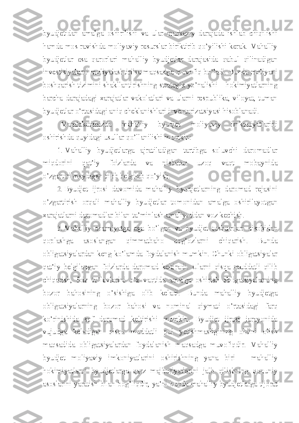 byudjetidan   amalga   oshirilishi   va   ular   markaziy   darajada   ishlab   chiqilishi
hamda mos ravishda moliyaviy resurslar biriktirib qo’yilishi kerak. Mahalliy
byudjetlar   esa   qarorlari   mahalliy   byudjetlar   darajasida   qabul   qilinadigan
investisiyalarni moliyalashtirilsa maqsadga muvofiq bo’ladi. Bunda moliyani
boshqarish tizimini shakllantirishning strategik yo’nalishi – hokimiyatlarning
barcha   darajadagi   xarajatlar   vakolatlari   va   ularni   respublika,   viloyat,   tuman
byudjetlar o’rtasidagi aniq cheklanishlari inventarizatsiyasi hisoblanadi. 
Mamlakatimizda   mahalliy   byudjet   moliyaviy   imkoniyatlarini
oshirishda quyidagi usullar qo’llanilishi mumkin:
1. Mahalliy   byudjetlarga   ajratiladigan   tartibga   soluvchi   daromadlar
miqdorini   qat’iy   foizlarda   va   nisbatan   uzoq   vaqt   mobaynida
o’zgartirilmaydigan qilib belgilab qo’yish.
2. Byudjet   ijrosi   davomida   mahalliy   byudjetlarning   daromad   rejasini
o’zgartirish   orqali   mahalliy   byudjetlar   tomonidan   amalga   oshirilayotgan
xarajatlarni daromadlar bilan ta’minlash amaliyotidan voz kechish. 
3. Mahalliy   ahamiyatga   ega   bo’lgan   va   byudjet   tushumlari   hisobidan
qoplashga   asoslangan   qimmatbaho   qog‘ozlarni   chiqarish.   Bunda
obligatsiyalardan keng ko’lamda foydalanish mumkin. Chunki obligatsiyalar
qat’iy   belgilangan   foizlarda   daromad   keltiradi.   Ularni   qisqa   muddatli   qilib
chiqarish,   foiz   to’lovlarini   o’z   vaqtida   amalga   oshirish   obligatsiyalarning
bozor   bahosining   o’sishiga   olib   keladi.   Bunda   mahalliy   byudjetga
obligatsiyalarning   bozor   bahosi   va   nominal   qiymati   o’rtasidagi   farq
ko’rinishida   sof   daromad   keltirishi   mumkin.   Byudjet   ijrosi   jarayonida
vujudga   keladigan   qisqa   muddatli   pul   yetishmasligining   oldini   olish
maqsadida   obligatsiyalardan   foydalanish   maqsadga   muvofiqdir.   Mahalliy
byudjet   moliyaviy   imkoniyatlarini   oshirishning   yana   biri   –   mahalliy
hokimiyatlarni   byudjetlarga   qarz   majburiyatlarini   jalb   qilishning   qonuniy
asoslarini yaratish bilan bog’liqdir, ya’ni bunda mahalliy byudjetlarga tijorat 