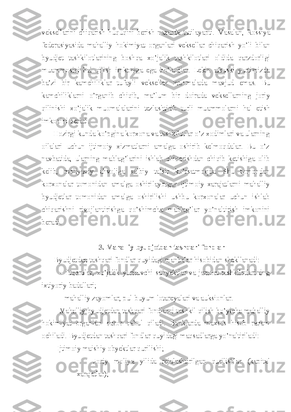 veksellarini   chiqarish   huquqini   berish   nazarda   tutilayapti.   Masalan,   Rossiya
federasiyasida   mahalliy   hokimiyat   organlari   veksellar   chiqarish   yo’li   bilan
byudjet   tashkilotlarining   boshqa   xo’jalik   tashkilotlari   oldida   qarzdorligi
muammosini   hal   qilish   imkoniga   ega   bo’ladilar.   Lekin   afsuski   yurtimizda
ba’zi   bir   kamchiliklar   tufayli   veksellar   muomalada   mavjud   emas.   Bu
kamchiliklarni   o’rganib   chiqib,   ma’lum   bir   doirada   veksellarning   joriy
qilinishi   xo’jalik   muomalalarini   tezlashtirib   turli   muammolarni   hal   etish
imkonini beradi. 
Hozirgi kunda ko’pgina korxona va tashkilotlar o’z xodimlari va ularning
oilalari   uchun   ijtimoiy   xizmatlarni   amalga   oshirib   kelmoqdalar.   Bu   o’z
navbatida,   ularning   mablag’larini   ishlab   chiqarishdan   chiqib   ketishiga   olib
kelib,   moliyaviy   ahvoliga   salbiy   ta’sir   ko’rsatmoqda.   Shu   tomondan
korxonalar   tomonidan   amalga   oshirilayotgan   ijtimoiy   xarajatlarni   mahalliy
byudjetlar   tomonidan   amalga   oshirilishi   ushbu   korxonalar   uchun   ishlab
chiqarishni   rivojlantirishga   qo’shimcha   mablag’lar   yo’naltirish   imkonini
beradi.
3. Mahalliy byudjetdan tashqari fondlar
Byudjetdan tashqari fondlar quyidagi manbalar hisobidan shakllanadi:
–   fuqarolar,   xo’jalik   yurituvchi   subyektlar   va   jamoat   tashkilotlarining
ixtiyoriy badallari;
– mahalliy zayomlar, pul-buyum lotareyalari va auksionlar .
Mahalliy byudjetdan tashqari fondlarni tashkil qilish bo’yicha mahalliy
hokimiyat   organlari   qaror   qabul   qiladi.   Banklarda   maxsus   hisob   raqam
ochiladi. Byudjetdan tashqari fondlar quyidagi maqsadlarga yo’naltiriladi:
– Ijtimoiy maishiy obyektlar qurilishi ;
– Joriy   moliya   yilida   rejalashtirilgan   qurilishlar   (kapital
xarajatlar ); 