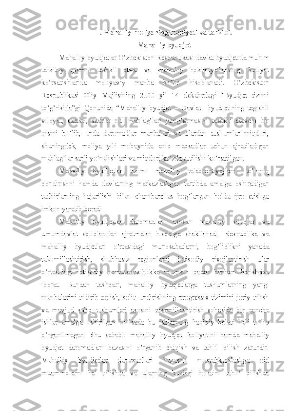 1.  Mahalliy moliyaning mohiyati va tarkibi. 
Mahalliy byudjet
Mahalliy byudjetlar O’zbekiston Respublikasi davlat byudjetida muhim
tarkibiy   qismni   tashkil   etadi   va   mahalliy   hokimiyatlarning   faoliyat
ko’rsatishlarida   moliyaviy   manba   bo’lib   hisoblanadi.   O’zbekiston
Respublikasi   Oliy   Majlisining   2000   yil   14   dekabrdagi   “Byudjet   tizimi
to’g’risida”gi   Qonunida   “Mahalliy   byudjet   –   Davlat     byudjetining   tegishli
viloyat,   tuman,   shahar   pul   mablag’lari   jamg’armasini   tashkil   etuvchi   bir
qismi   bo’lib,   unda   daromadlar   manbalari   va   ulardan   tushumlar   miqdori,
shuningdek,   moliya   yili   mobaynida   aniq   maqsadlar   uchun   ajratiladigan
mablag’lar sarfi yo’nalishlari va miqdori ko’zda tutilishi ko’rsatilgan.
Mahalliy   byudjetlar   tizimi   mahalliy   talab-ehtiyojlarni   to’laroq
qondirishni   hamda   davlatning   markazlashgan   tartibda   amalga   oshiradigan
tadbirlarning   bajarilishi   bilan   chambarchas   bog’langan   holda   ijro   etishga
imkon yaratib beradi.
Mahalliy   byudjetlar   daromadlari   asosan   mahalliy   soliqlar   va
umumdavlat   soliqlaridan   ajratmalar   hisobiga   shakllanadi.   Respublika   va
mahalliy   byudjetlari   o’rtasidagi   munosabatlarni,   bog’liqlikni   yanada
takomillashtirish,   shubhasiz   regionlarni   iqtisodiy   rivojlantirish   ular
o’rtasidagi   iqtisodiy   nomutanosiblikka   mumkin   qadar   barham   berishdan
iborat.   Bundan   tashqari,   mahalliy   byudjetlarga   tushumlarning   yangi
manbalarini qidirib topish, soliq undirishning progressiv tizimini joriy qilish
va   mavjud   soliq   tushumlari   asosini   takomillashtirish   sohasida   bir   qancha
ishlar   amalga   oshirilgan   bo’lsada   bu   ishlarning   haqiqiy   holati   hali   to’liq
o’rganilmagan.   Shu   sababli   mahalliy   byudjet   faoliyatini   hamda   mahalliy
byudjet   daromadlari   bazasini   o’rganib   chiqish   va   tahlil   qilish   zarurdir.
Mahalliy   byudjetlar   daromadlari   bazasini   mustahkamlashga   oid
muammolarni   hal   qilishda   va   ularning   hozirgi   holatini   tahlil   qilishda 