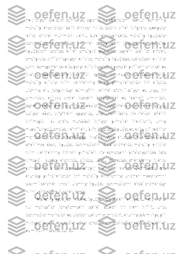 rivojlangan   davlatlar   tajribasiga   tayanib,   bu   tajribalarni   Respublikamizning
mahalliy   sharoitidan   kelib   chiqqan   holda   tadbiq   qilish   bo’yicha   tavsiyalar
ishlab   chiqish   muhimdir.   Ushbu   kurs   ishi   loyihasida   mahalliy   byudjetlar
daromadlarning   amaldagi   bo’linish   tamoyillarini   o’rganish   va   mahalliy
byudjetlarni   tartibga   solish   amaliyoti   yuzasidan   tegishli   takliflar   kiritish,
amaliyotda   qo’llanilayotgan   soliqlar,   mahalliy   byudjetga   tushadigan   soliqlar
turini kamaytirish asosida yangi soliq bazalarini yaratish yo’llarni aniqlash va
boshqa   masalalar   ko’rib   chiqildi.   Byudjet   daromadlarini   shakllantirishda
mahalliy   soliqlar   rolini   oshirishning   asosiy   yo’nalishlaridan   biri   sifatida
ularning   shu   jarayondagi   salmog’ini   oshirish   e’tirof   etilgan   va   unga,   bir
tomondan,   soliqqa   tortish   bazasini   kengaytirish   va   ikkinchi   tomondan,
tegishli   mahalliy   soliqlarning   stavkalarini   o’zgartirish   orqali   erishish   ko’zda
tutilgan   ekan,   to’g’risini   aytganda,   unga   osonlikcha   o’z-o’zidan   erishib
bo’lmaydi.   Bu   ancha   murakkab   bo’lgan   yo’nalish   hisoblanib,   uning
muvaffaqiyatli amalga oshirilishi, ko’p jihatdan, byudjet va soliq to’lovchilar
manfaatlarining   mushtarakligiga   bog’liq.   Ana   shunday   mushtaraklilikka
erishilmas   ekan,   byudjet   daromadlarini   shakllantirishda   mahalliy   soliqlar
rolini   oshirishning   birinchi   yo’nalishi   o’z   samarasini   ko’zlanganidek   bera
olmaydi.   Bunday   sharoitda,   albatta,   ushbu   maqsadga   erishishning   boshqa
yo’nalishini   qidirib   topishga   ehtiyoj   tug’iladi.   Bizning   fikrimizcha,   ana
shunday   yo’nalishlardan   biri   mahalliy   soliqlarning   undirish   mexanizmini
takomillashtirish   orqali   ularning   byudjet   daromadlarini   shakllantirishdagi
rolini oshirish hisoblanishi kerak.
Mahalliy byudjet  – Davlat byudjetining tegishli viloyat tuman, shahar
pul   mablag’lari   jamg’armasini   tashkil   etuvchi   bir   qismi   bo’lib,   unda
daromadlar manbalari va ulardan tushumlar miqdori, shuningdek moliya yili
mobaynida aniq maqsadlar uchun ajratiladigan mablag’lar sarfi yo’nalishlari
va miqdori nazarda tutiladi.  