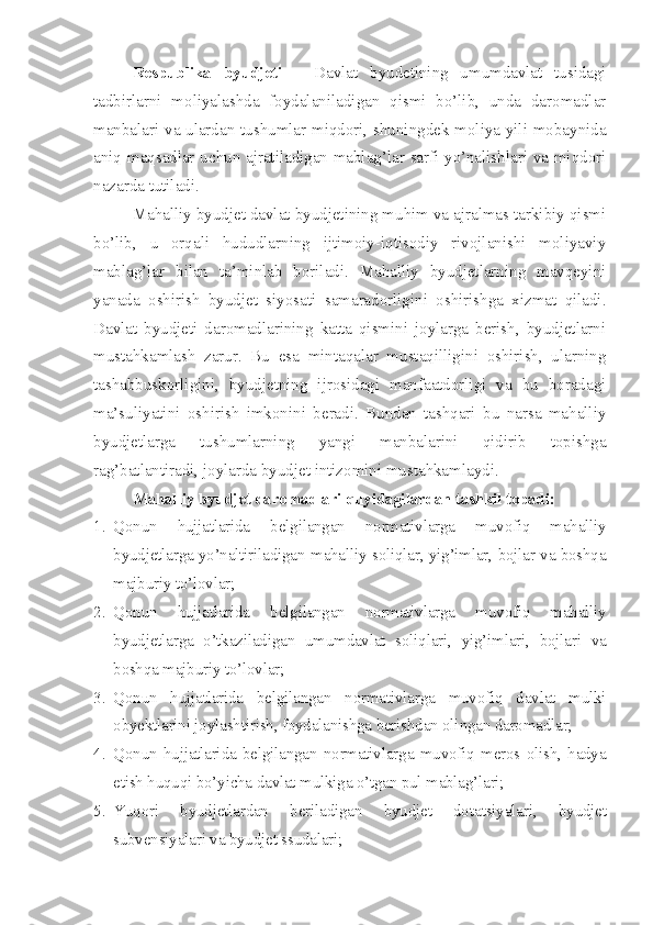 Respublika   byudjeti   –   Davlat   byudetining   umumdavlat   tusidagi
tadbirlarni   moliyalashda   foydalaniladigan   qismi   bo’lib,   unda   daromadlar
manbalari va ulardan tushumlar miqdori, shuningdek moliya yili mobaynida
aniq maqsadlar uchun ajratiladigan mablag’lar sarfi yo’nalishlari va miqdori
nazarda tutiladi. 
Mahalliy byudjet davlat byudjetining muhim va ajralmas tarkibiy qismi
bo’lib,   u   orqali   hududlarning   ijtimoiy-iqtisodiy   rivojlanishi   moliyaviy
mablag’lar   bilan   ta’minlab   boriladi.   Mahalliy   byudjetlarning   mavqeyini
yanada   oshirish   byudjet   siyosati   samaradorligini   oshirishga   xizmat   qiladi.
Davlat   byudjeti   daromadlarining   katta   qismini   joylarga   berish,   byudjetlarni
mustahkamlash   zarur.   Bu   esa   mintaqalar   mustaqilligini   oshirish,   ularning
tashabbuskorligini,   byudjetning   ijrosidagi   manfaatdorligi   va   bu   boradagi
ma’suliyatini   oshirish   imkonini   beradi.   Bundan   tashqari   bu   narsa   mahalliy
byudjetlarga   tushumlarning   yangi   manbalarini   qidirib   topishga
rag’batlantiradi, joylarda byudjet intizomini mustahkamlaydi.
Mahalliy byudjet daromadlari quyidagilardan tashkil topadi:
1. Qonun   hujjatlarida   belgilangan   normativlarga   muvofiq   mahalliy
byudjetlarga yo’naltiriladigan mahalliy soliqlar, yig’imlar, bojlar va boshqa
majburiy to’lovlar;
2. Qonun   hujjatlarida   belgilangan   normativlarga   muvofiq   mahalliy
byudjetlarga   o’tkaziladigan   umumdavlat   soliqlari,   yig’imlari,   bojlari   va
boshqa majburiy to’lovlar;
3. Qonun   hujjatlarida   belgilangan   normativlarga   muvofiq   davlat   mulki
obyektlarini joylashtirish, foydalanishga berishdan olingan daromadlar;
4. Qonun   hujjatlarida   belgilangan   normativlarga   muvofiq   meros   olish,   hadya
etish huquqi bo’yicha davlat mulkiga o’tgan pul mablag’lari;
5. Yuqori   byudjetlardan   beriladigan   byudjet   dota t siyalari,   byudjet
subvensiyalari va byudjet ssudalari; 