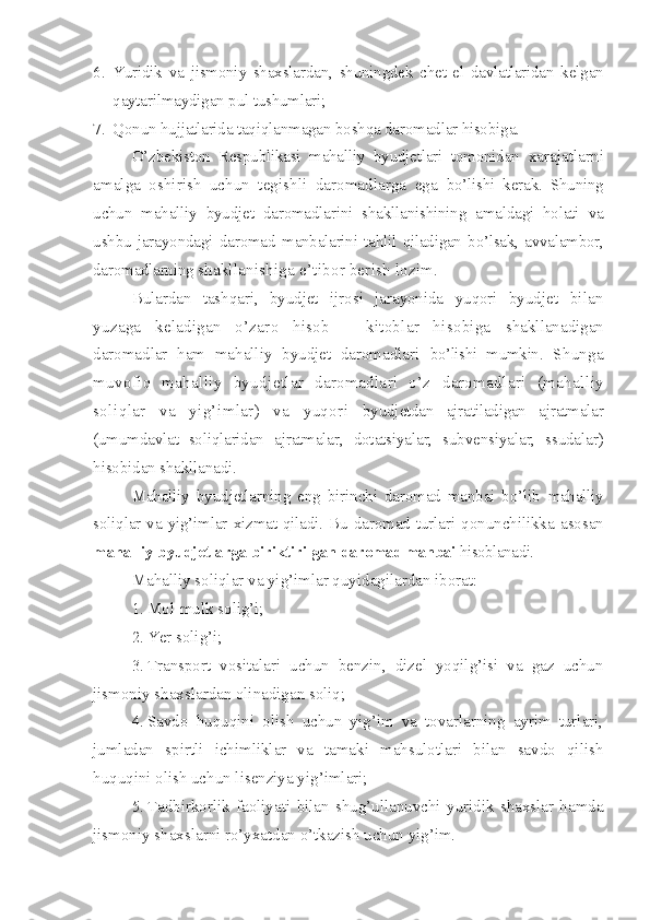 6. Yuridik   va   jismoniy   shaxslardan,   shuningdek   chet   el   davlatlaridan   kelgan
qaytarilmaydigan pul tushumlari;
7. Qonun hujjatlarida taqiqlanmagan boshqa daromadlar hisobiga.
O’zbekiston   Respublikasi   mahalliy   byudjetlari   tomonidan   xarajatlarni
amalga   oshirish   uchun   tegishli   daromadlarga   ega   bo’lishi   kerak.   Shuning
uchun   mahalliy   byudjet   daromadlarini   shakllanishining   amaldagi   holati   va
ushbu   jarayondagi   daromad   manbalarini   tahlil   qiladigan   bo’lsak,   avvalambor,
daromadlarning  shakllanishiga e’tibor berish lozim.
Bulardan   tashqari,   byudjet   ijrosi   jarayonida   yuqori   byudjet   bilan
yuzaga   keladigan   o’zaro   hisob   –   kitoblar   hisobiga   shakllanadigan
daromadlar   ham   mahalliy   byudjet   daromadlari   bo’lishi   mumkin.   Shunga
muvofiq   mahalliy   byudjetlar   daromadlari   o’z   daromadlari   (mahalliy
soliqlar   va   yig’imlar)   va   yuqori   byudjetdan   ajratiladigan   ajratmalar
(umumdavlat   soliqlaridan   ajratmalar,   dotatsiyalar,   subvensiyalar,   ssudalar)
hisobidan shakllanadi.
Mahalliy   byudjetlarning   eng   birinchi   daromad   manbai   bo’lib   mahalliy
soliqlar   va  yig’imlar   xizmat   qiladi.   Bu   daromad   turlari   qonunchilikka   asosan
mahalliy byudjetlarga biriktirilgan  daromad manbai  hisoblanadi. 
Mahalliy soliqlar va yig’imlar quyidagilardan iborat:
1. Mol-mulk solig’i;
2. Yer solig’i ;
3. Transport   vositalari   uchun   benzin,   dizel   yoqilg’isi   va   gaz   uchun
jismoniy shaxslardan olinadigan soliq ;
4. Savdo   huquqini   olish   uchun   yig’im   va   tovarlarning   ayrim   turlari,
jumladan   spirtli   ichimliklar   va   tamaki   mahsulotlari   bilan   savdo   qilish
huquqini olish uchun lisenziya yig’imlari;
5. Tadbirkorlik   faoliyati   bilan   shug’ullanuvchi   yuridik   shaxslar   hamda
jismoniy shaxslarni ro’yxatdan o’tkazish uchun yig’im.  