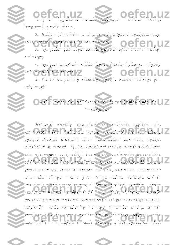 1. Qonun   hujjatlarida   nazarda   tutilmagan   manbalar   hisobiga
jamg’armalar tashkil etishga;
2. Mablag’   jalb   qilishni   amalga   oshirishga   (yuqori   byudjetdan   quyi
byudjetga beriladigan ssudalar bundan mustasno);
3. Byudjetdan   ajratiladigan   tasdiqlangan   mablag’dan   ortiqroq   mablag’
sarflashga;
4. Byudjet mablag’lari hisobidan boshqa shaxslar foydasiga moliyaviy
kafolatlar  va kafilliklar berishga;
5. Yuridik   va   jismoniy   shaxslarga   byudjet   ssudalari   berishga   yo’l
qo’yilmaydi.
2. Hududlarni rivojlantirishda mahalliy byudjetning moliyaviy
imkoniyatlari
Ma’lumki   mahalliy   byudjetlarni   shakllantirishda   quyidagi   to’rt
komponent   muhim   hisoblanadi:   xarajat   vakolatlarini   ular   va   markaziy
byudjet   o’rtasida   cheklash;   soliqli   daromadlarni   taqsimlash;   byudjet
transfertlari   va   qarzlari.   Byudjet   xarajatlarini   amalga   oshirish   vakolatlarini
aniq   ajratmasdan   turib,   soliqli   daromadlarni   taqsimlashda   barqarorlikka
erishib   bo’lmaydi,   hamda   transfertlarning   muvozanatlashtiruvchi   tizimini
yaratib   bo’lmaydi.   Jahon   tajribasidan   ma’lumki,   xarajatlarni   cheklashning
umumqabul   qilingan   metodi   yo’q.   Ammo   optimal   variantga   erishish
imkonini   beruvchi   tamoyillar   mavjud.   Dastlab   quyidagi   tushancha   –   davlat
xarajatlarini   maqsadli   amalga   oshirish   degani   shuki,   xizmatlarni   maqsadli
ravishda   iste’molga   maksimal   darajada   yaqin   bo’lgan   hukumatga   biriktirib
qo’yishdir.   Bunda   xizmatlarning   bir   organ   tomonidan   amalga   oshirish
xarajatlari   bir   necha   organ   tomon i dan   amalga   oshirishga   qaraganda   ancha
arzon   bo’lishini   inobatga   olish   kerak.   Shundagina   iqtisodiyotda   kam   shtat 