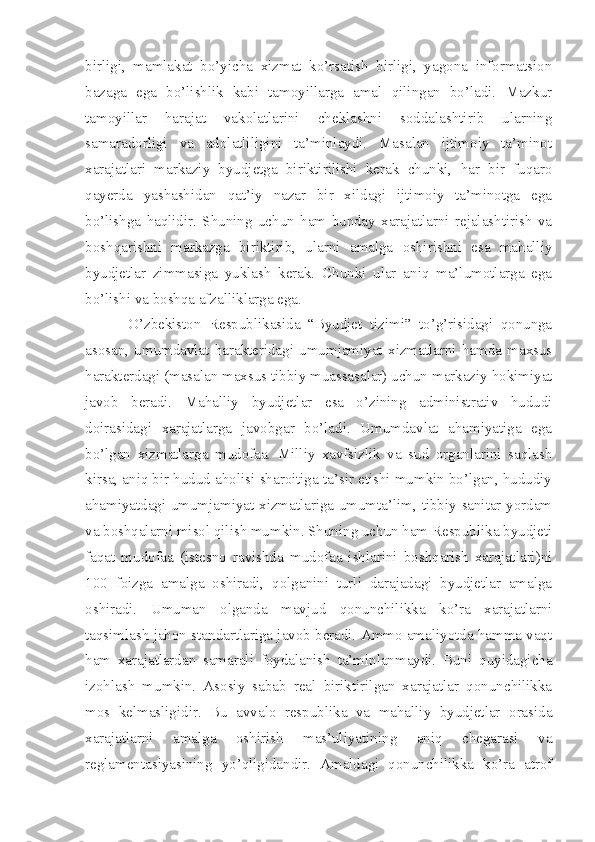 birligi,   mamlakat   bo’yicha   xizmat   ko’rsatish   birligi,   yagona   informatsion
bazaga   ega   bo’lishlik   kabi   tamoyillarga   amal   qilingan   bo’ladi.   Mazkur
tamoyillar   harajat   vakolatlarini   cheklashni   soddalashtirib   ularning
samaradorligi   va   adolatliligini   ta’minlaydi.   Masalan   ijtimoiy   ta’minot
xarajatlari   markaziy   byudjetga   biriktirilishi   kerak   chunki,   har   bir   fuqaro
qayerda   yashashidan   qat’iy   nazar   bir   xildagi   ijtimoiy   ta’minotga   ega
bo’lishga   haqlidir.   Shuning   uchun   ham   bunday   xarajatlarni   rejalashtirish   va
boshqarishni   markazga   biriktirib,   ularni   amalga   oshirishni   esa   mahalliy
byudjetlar   zimmasiga   yuklash   kerak.   Chunki   ular   aniq   ma’lumotlarga   ega
bo’lishi va boshqa afzalliklarga ega. 
  O’zbekiston   Respublikasida   “Byudjet   tizimi”   to’g’risidagi   qonunga
asosan,   umumdavlat   harakteridagi   umumjamiyat   xizmatlarni   hamda   maxsus
harakterdagi (masalan maxsus tibbiy muassasalar) uchun markaziy hokimiyat
javob   beradi.   Mahalliy   byudjetlar   esa   o’zining   administrativ   hududi
doirasidagi   xarajatlarga   javobgar   bo’ladi.   Umumdavlat   ahamiyatiga   ega
bo’lgan   xizmatlarga   mudofaa.   Milliy   xavfsizlik   va   sud   organlarini   saqlash
kirsa, aniq bir hudud aholisi sharoitiga ta’sir etishi mumkin bo’lgan, hududiy
ahamiyatdagi umumjamiyat xizmatlariga umumta’lim, tibbiy sanitar yordam
va boshqalarni misol qilish mumkin. Shuning uchun ham Respublika byudjeti
faqat   mudofaa   (istesno   ravishda   mudofaa   ishlarini   boshqarish   xarajatlari)ni
100   foizga   amalga   oshiradi,   qolganini   turli   darajadagi   byudjetlar   amalga
oshiradi.   Umuman   olganda   mavjud   qonunchilikka   ko’ra   xarajatlarni
taqsimlash jahon standartlariga javob beradi. Ammo amaliyotda hamma vaqt
ham   xarajatlardan   samarali   foydalanish   ta’minlanmaydi.   Buni   quyidagicha
izohlash   mumkin.   Asosiy   sabab   real   biriktirilgan   xarajatlar   qonunchilikka
mos   kelmasligidir.   Bu   avvalo   respublika   va   mahalliy   byudjetlar   orasida
xarajatlarni   amalga   oshirish   mas’uliyatining   aniq   chegarasi   va
reglamentasiyasining   yo’qligidandir.   Amaldagi   qonunchilikka   ko’ra   atrof 