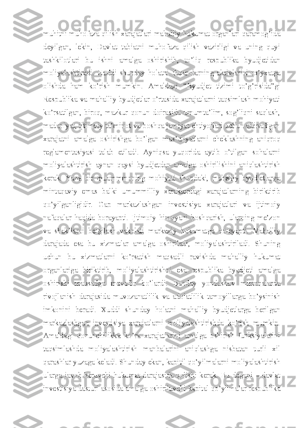 muhitni muhofaza qilish xarajatlari mahalliy hukumat organlari qaramog’ida
deyilgan,   lekin,   Davlat   tabiatni   muhofaza   qilish   vazirligi   va   uning   quyi
tashkilotlari   bu   ishni   amalga   oshirishib,   to’liq   respublika   byudjetidan
moliyalashtiradi.   Huddi   shunday   holatni   fuqarolarning   akt iv lar i ni   ro’yxatga
olishda   ham   ko’rish   mumkin.   Amaldagi   “Byudjet   tizimi   to’g’risida”gi
Respublika va mahalliy byudjetlar o’rtasida xarajatlarni taqsimlash mohiyati
ko’rsatilgan,   biroq,   mazkur   qonun   doirasida   umumta’lim,   sog’liqni   saqlash,
madaniyat, ijtimoiy ta’minot va boshqa jamiyat ehtiyojlari uchun qilinadigan
xarajatni   amalga   oshirishga   bo’lgan   mas’uliyatlarni   cheklashning   aniqroq
reglamentasiyasi   talab   etiladi.   Ayniqsa   yuqorida   aytib   o’tilgan   sohalarni
moliyalashtirish   aynan   qaysi   byudjetdan   amalga   oshirilishini   aniqlashtirish
kerak.   Yana   bir   muammmoning   mohiyati   shundaki,   mahalliy   byudjetlarga
mintaqaviy   emas   balki   umummilliy   xarakterdagi   xarajatlarning   biriktirib
qo’yilganligidir.   Gap   markazlashgan   investisiya   xarajatlari   va   ijtimoiy
nafaqalar   haqida   borayapti.   Ijtimoiy   himoyani   boshqarish,   ularning   me’zon
va   shakllarni   belgilash   vakolati   markaziy   hukumatga   qolayapti.   Mahalliy
darajada   esa   bu   xizmatlar   amalga   oshiriladi,   moliyalashtiriladi.   Shuning
uchun   bu   xizmatlarni   ko’rsatish   maqsadli   ravishda   mahalliy   hukumat
organlariga   biriktirib,   moliyalashtirishni   esa   respublika   byudjeti   amalga
oshirishi   maqsadga   muvofiq   bo’lardi.   Bunday   yondashuv   mintaqalarda
rivojlanish   darajasida   muvozanatlilik   va   adolatlilik   tamoyillarga   bo’ysinish
imkonini   beradi.   Xuddi   shunday   holatni   mahalliy   byudjetlarga   berilgan
markazlashgan   investisiya   xarajatlarni   moliyalashtirishda   ko’rish   mumkin.
Amaldagi   qonunchilikka   ko’ra   xarajatlarini   amalga   oshirish   funksiyalarini
taqsimlashda   moliyalashtirish   manbalarini   aniqlashga   nisbatan   turli   xil
qarashlar yuzaga keladi. Shunday ekan, kapitil qo’yilmalarni moliyalashtirish
ularga javob beruvchi hukumat darajasida qolishi kerak. Bu degani – davlat
investisiya dasturi asosida amalga oshiriluvchi kapital qo’yilmalar respublika 