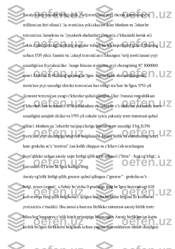 Asosiy tabiiy uzunlik birligi qilib, Parij meridiani yoyi chorak qismining o’n 
milliondan biri olinadi. Bu meridian yoki akademiklar Meshen va Delambr 
tomonidan Barselona va Dyunkerk shaharlari O’rtasida o’lchanishi kerak edi. 
Lekin o’sha davrdagi inqilobiy voqealar tufayli bu ish bajarilmay qoladi. Shuning 
uchun 1739 yilda Kassini va Lokayl tomonidan o’lchangan Parij meridianasi yoyi 
uzunligidan foydalandilar. Bunga binoan meridian yoyi choragining 1G' 1000000 
qismi 3 futi va 11,44 chizig'iga teng bo’lgan. Keyinchalik shu aniqlanganki, 
meridian yoyi uzunligi olimlar tomondan har xilligi ma'lum bo’lgan. 1795-yil 
Konvent tomonidan yangi o’lchovlar qabul qilingan. Ular Fransuz respublikasi 
o’lchovlari deb nomlandi. 1798-yil Meshen va Delambr o’z ishlarini yakunlab, metr 
uzunligini aniqlab oldilar va 1799-yil dekabr oyida yakuniy metr sistemasi qabul 
qilindi. Meshen va Delambr tadqiqodlariga binoan metr uzunligi 3 fut 11,296 
meridian yoyi uzunligiga teng deb belgilanadi. Asosiy birlik va sistemaning nomi 
ham grekcha so’z “metron” dan kelib chiqqan va o’lchov deb nomlangan. 
Suyo’qliklar uchun asosiy xajm birligi qilib metr qilinadi (“litra” - funt og'irligi), u 
tomonlari 0,1 metr bo’lgan kuinga teng.
Asosiy og'irlik birligi qilib, gramm qabul qilingan (“gramm” - grekcha so’z -
belgi, yozuv degani), u Selsiy bo’yicha 0 gradusga teng bo’lgan haroratdagi 0,01 
kub metrga teng qilib belgilanadi. qolgan barcha birliklar birgina 10 koefisenti 
yordamida o’rnatildi. Shu asnoda hamma birliklar sistemasi asosiy birlik metr 
bilan bog'langan va o’nlik hisob prinsipiga buysungan. Asosiy birliklardan katta 
kichik bo’lgan birliklarni belgilash uchun yagona nomenklatura ishlab chiqilgan.  