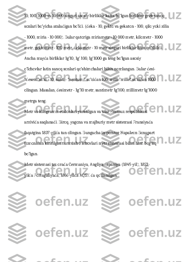 10, 100, 1000 va 10 000 singari asosiy birliklar katta bo’lgan birliklar grek sanoq 
sonlari bo’yicha ataladigan bo’ldi. (deka - 10, gekto va gekaton - 100, qilo yoki xilia 
- 1000, miria - 10 000). Bular qatoriga miriametr - 10 000 metr, kilometr - 1000 
metr, gektometr - 100 metr, dekametr - 10 metr singari birliklar ham qo’shildi.
Ancha mayda birliklar 1g'10, 1g' 100, 1g'1000 ga teng bo’lgan asosiy 
o’lchovlar latin sanoq sonlari qo’shimchalari bilan nomlangan. Bular desi-
”desem”so’zi - 10, santi - “sentum “ so’zidan 100, milli “mille” so’zidan 1000 
olingan. Masalan, desimetr - 1g'10 metr, santimetr 1g'100, millimetr 1g'1000 
metrga teng.
Metr va kilogramm etalonlari yaratilgan va ular Fransuz respublikasi 
arxivida saqlanadi. Biroq, yagona va majburiy metr sistemasi Fransiyada 
faqatgina 1837-yilda tan olingan. Bungacha imperator Napaleon Bonapart 
tomonidan kiritilgan turmush o’lchovlari metr sistemasi bilan ham bog'liq 
bo’lgan.
Metr sistemasi tez orada Germaniya, Angliya, Ispaniya (1849-yil), 1852-
yilda Portugaliyada, 1866-yilda AQSH da qo’llanilgan. 