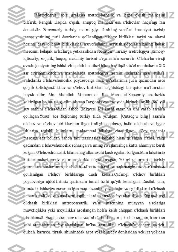 "Metrologiya"   so'zi   grekcha   metros-kenglik   va   logos   o'qish   ma'nosini
bildirib,   kenglik   Haqida   o'qish,   aniqroq   ma'noda   esa   o'lchovlar   haqidagi   fan
demakdir.   Zamonaviy   tarixiy   metrologiya   fanining   vazifasi   insoniyat   tarixiy
taraqqiyotining   turli   davrlarida   qo'llanilgan   o'lchov   birliklari   tarixi   va   ularni
hozirgi   davr   o'lchov   birliklariga   muvofiqligini   yoritish,ajdodlarimizning   bebao
merosini   kelajak   avlodlarga   yetkazishdan   iboratdir.   Tarixiy   metrologiya   ijtimoiy-
iqtisodiy,   xo'jalik,   huquq,   madaniy   tarixni   o'rganishda   zarurdir.   O‘lchovlar   rivoji
avvalo jamiyatning ishlab chiqarish holatlari bilan bog‘liqdir.Ba'zi manbalarda XIX
asr   oxiridan   kitob   va   manbalarda   metrologiya   termini   uchrashi   qayd   etiladi.
Vaholanki   o‘lchovshunoslik   poydevoriga   ham   ajdodlarimiz   juda   qadimdan   asos
qo'yib   kelishgan.O'lchov   va   o'lchov   birliklari   to'g‘risidagi   bir   qator   ma'lumotlar
buyuk   olim   Abu   Abdulloh   Muhammad   ibn   Muso   al-Xorazmiy   asarlarida
keltirilgan bo'lsa, ulug‘ olim Ahmad Farg‘oniy esa dunyoda birinchi bo'lib (861 yili
suv   sathini   o'lchaydigan   asbob   (Miqyosi   Nil   kashf   etgan   va   uni   yasab   amalda
qo'llagan.Yusuf   Xos   Xojibning   turkiy   tilda   yozilgan   Qutadg‘u   bilig   asarida‖ ‖
o'lchov   va   o'lchov   birliklaridan   foydalanibgina   qolmay,   balki   o'lchash   va   iyyor
ishlariga   tegishli   bilimlarni   mukammal   bilishga   chaqirilgan.     Boy   madaniy
merosga   ega   bo'lgan,   jahon   fani   xazinasiga   bebaho   hissa   qo'shgan   o'zbek   xalqi
qadimdan o'lchovshunoslik sohasiga va uning rivojlanishiga katta ahamiyat berib
kelgan. O‘lchovshunoslik bilan shug‘ullanuvchi kasb egalari bo'lgan.Mamlakatimiz
kutubxonalari,   arxiv   va   muzeylarida   o'rganilmagan,   20   mingdan   ortiq   tarixiy
yozma   manbalar   mavjud   bo‘lib,   albatta   ularni   varaqlasangiz   uzoq   o'tmishda
qo‘llanilgan   o'lchov   birliklariga   duch   kelasiz.Qadimgi   o'lchov   birliklari
poydevoriga   ajdodlarimiz   qadimdan   tamal   toshi   qo'yib   kelishgan.   Dastlab   ular,
kundalik ishlarida zarur bo'lgan vaqt, uzunlik, yuza, hajm va og'irliklarni o'lchash
uchun kerak bo'lgan usullarni topib, ulardan amalda foydalanishgan. Eng qadimgi
o‘lchash   birliklari   antropometrik,   ya'ni   insonning   muayyan   a'zolariga
muvofiqlikka   yoki   moyillikka   asoslangan   holda   kelib   chiqqan   o'lchash   birliklari
hisoblanadi. Haqiqatdan ham ular vaqtni o'lchashda erta, kech, kun, tun, kun–tun
kabi   atamalardan   foydalanishgan   bo'lsa,   uzunlikni   o'lchashda   qadam,   qarich,
quloch, barmoq, tirsak, shuningdek arpa yoki bug'doy donlaridan yoki ot yo‘lidan 