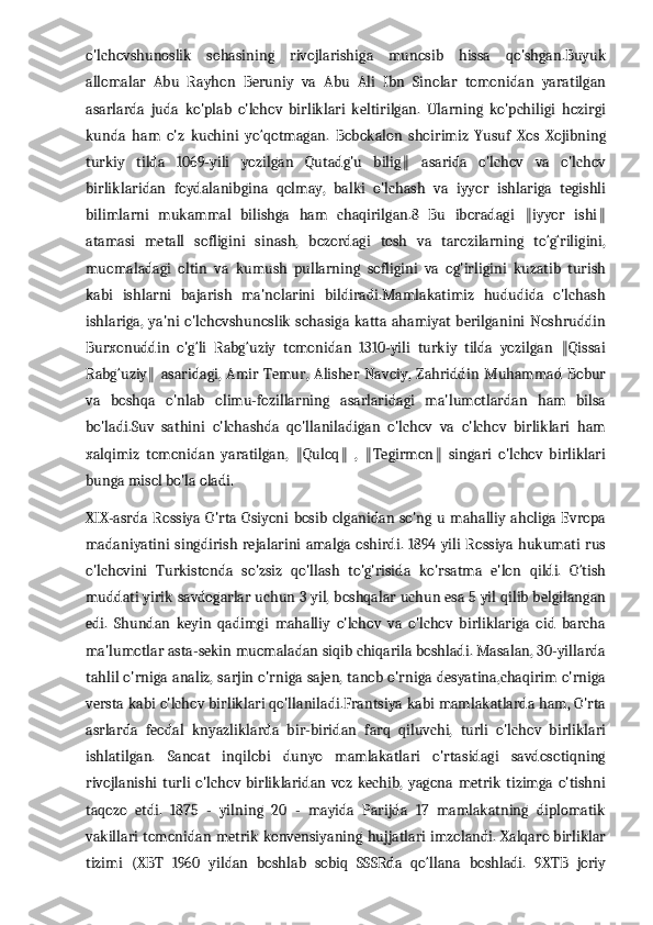 o'lchovshunoslik   sohasining   rivojlarishiga   munosib   hissa   qo'shgan.Buyuk
allomalar   Abu   Rayhon   Beruniy   va   Abu   Ali   Ibn   Sinolar   tomonidan   yaratilgan
asarlarda   juda   ko'plab   o'lchov   birliklari   keltirilgan.   Ularning   ko'pchiligi   hozirgi
kunda   ham   o'z   kuchini   yo‘qotmagan.   Bobokalon   shoirimiz   Yusuf   Xos   Xojibning
turkiy   tilda   1069-yili   yozilgan   Qutadg'u   bilig   asarida   o'lchov   va   o'lchov‖
birliklaridan   foydalanibgina   qolmay,   balki   o'lchash   va   iyyor   ishlariga   tegishli
bilimlarni   mukammal   bilishga   ham   chaqirilgan.8   Bu   iboradagi   iyyor   ishi	
‖ ‖
atamasi   metall   sofligini   sinash,   bozordagi   tosh   va   tarozilarning   to‘g‘riligini,
muomaladagi   oltin   va   kumush   pullarning   sofligini   va   og'irligini   kuzatib   turish
kabi   ishlarni   bajarish   ma'nolarini   bildiradi.Mamlakatimiz   hududida   o'lchash
ishlariga,   ya'ni   o'lchovshunoslik   sohasiga  katta  ahamiyat  berilganini  Noshruddin
Burxonuddin   o'g‘li   Rabg‘uziy   tomonidan   1310-yili   turkiy   tilda   yozilgan   Qissai	
‖
Rabg‘uziy   asaridagi,   Amir   Temur,   Alisher   Navoiy,   Zahriddin   Muhammad  Bobur	
‖
va   boshqa   o'nlab   olimu-fozillarning   asarlaridagi   ma'lumotlardan   ham   bilsa
bo'ladi.Suv   sathini   o'lchashda   qo'llaniladigan   o'lchov   va   o'lchov   birliklari   ham
xalqimiz   tomonidan   yaratilgan,   Quloq   ,   Tegirmon   singari   o'lchov   birliklari	
‖ ‖ ‖ ‖
bunga misol bo'la oladi.
XIX-asrda  Rossiya  O'rta Osiyoni   bosib olganidan so'ng  u  mahalliy  aholiga Evropa
madaniyatini  singdirish  rejalarini amalga oshirdi. 1894 yili  Rossiya hukumati rus
o'lchovini   Turkistonda   so'zsiz   qo'llash   to'g'risida   ko'rsatma   e'lon   qildi.   O‘tish
muddati yirik savdogarlar uchun 3 yil, boshqalar uchun esa 5 yil qilib belgilangan
edi.   Shundan   keyin   qadimgi   mahalliy   o'lchov   va   o'lchov   birliklariga   oid   barcha
ma'lumotlar asta-sekin muomaladan siqib chiqarila boshladi. Masalan, 30-yillarda
tahlil o'rniga analiz, sarjin o'rniga sajen, tanob o'rniga desyatina,chaqirim o'rniga
versta kabi o'lchov birliklari qo'llaniladi.Frantsiya kabi mamlakatlarda ham, O'rta
asrlarda   feodal   knyazliklarda   bir-biridan   farq   qiluvchi,   turli   o'lchov   birliklari
ishlatilgan.   Sanoat   inqilobi   dunyo   mamlakatlari   o'rtasidagi   savdosotiqning
rivojlanishi   turli   o'lchov   birliklaridan   voz   kechib,   yagona   metrik   tizimga   o'tishni
taqozo   etdi.   1875   -   yilning   20   -   mayida   Parijda   17   mamlakatning   diplomatik
vakillari tomonidan metrik konvensiyaning hujjatlari imzolandi. Xalqaro birliklar
tizimi   (XBT   1960   yildan   boshlab   sobiq   SSSRda   qo‘llana   boshladi.   9XTB   joriy 