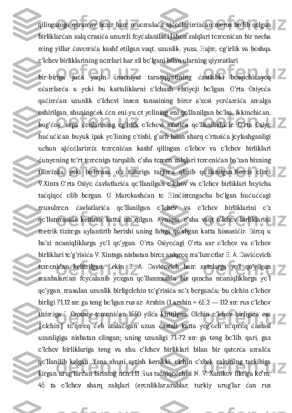 qilinganiga  qaramay   hozir  ham  muomalada  ajdodlarimizdan  meros  bo'lib qolgan
birliklardan xalq orasida unumli foydalaniladi.Jahon xalqlari tomonidan bir necha
ming   yillar   davomida   kashf   etilgan   vaqt,   uzunlik,   yuza,   Hajm,   og'irlik   va   boshqa
o'lchov birliklarining nomlari har xil bo'lgani bilan ularning qiymatlari 
bir-biriga   juda   yaqin.   Insoniyat   taraqqiyotining   dastlabki   bosqichidayoq
odamlarda   u   yoki   bu   kattaliklarni   o'lchash   ehtiyoji   bo'lgan.   O'rta   Osiyoda
qadimdan   uzunlik   o'lchovi   inson   tanasining   biror   a'zosi   yordamida   amalga
oshirilgan, shuningdek don eni-yu ot yolining eni qo'llanilgan bo'lsa, ikkinchidan,
bug'doy,   arpa   donlarining   og'irlik   o'lchovi   sifatida   qo'llanilishidir.   O'rta   Osiyo
hududidan  buyuk   ipak  yo'lining  o'tishi,   g'arb  bilan sharq  o'rtasida joylashganligi
uchun   ajdodlarimiz   tomonidan   kashf   qilingan   o'lchov   va   o'lchov   birliklari
dunyoning to'rt tomoniga tarqalib, o'sha tomon xalqlari tomonidan ba'zan bizning
tilimizda,   yoki   bo'lmasa,   o'z   tillariga   tarjima   qlinib   qo'llanilgan.Nemis   olimi
V.Xints   O'rta   Osiyo   davlatlarida   qo'llanilgan   o'lchov   va   o'lchov   birliklari   boyicha
tadqiqod   olib   borgan.   U   Marokashdan   to   Hindistongacha   bo'lgan   hududdagi
musulmon   davlatlarida   qo'llanilgan   o'lchov   va   o'lchov   birliklarini   o'z
qo'llanmasida   keltirib,   katta   ish   qilgan.   Ayniqsa,   o'sha   vaqt   o'lchov   birliklarini
metrik   tizimga   aylantirib   berishi   uning   fanga   qo'shgan   katta   hissasidir.   Biroq   u
ba'zi   noaniqliklarga   yo'l   qo'ygan.   O'rta   Osiyodagi   O'rta   asr   o'lchov   va   o'lchov
birliklari to'g'risida V. Xintsga nisbatan biroz aniqroq ma'lumotlar E. A. Davidovich
tomonidan   keltirilgan.   Lekin   E.   A.   Davidovich   ham   xatolarga   yo'l   qo'yilgan
manbalardan   foydalanib   yozgan   qo'llanmasida   bir   qancha   noaniqliklarga   yo'l
qo'ygan,  masalan uzunlik  birligolchin to'g'risida so'z borganda; bu olchin o'lchov
birligi 71,12 sm ga teng bo'lgan rus ar. Arshin (1 arshin = 65,2 — 112 sm rus o'lchov
tizimiga   I.   Grozniy   tomonidan   1550   yilda   kiritilgan.   Olchin   o'lchov   birligida   esa
olchin   to'qmoq   deb   ataladigan   uzun   dastali   katta   yog'och   to'qmoq   dastasi‖ ‖
uzunligiga   nisbatan   olingan;   uning   uzunligi   71-72   sm   ga   teng   bo'lib,   qari,   gaz
o'lchov   birliklariga   teng   va   shu   o'lchov   birliklari   bilan   bir   qatorda   amalda
qo'llanilib   kelgan.   Yana   shuni   aytish   kerakki,   olchin   o'zbek   xalqining   tarkibiga
kirgan urug'lardan birining nomi.11 Rus tadqiqodchisi N. V. Xanikov fikriga ko'ra,
45   ta   o'lchov   sharq   xalqlari   (eronliklar,arablar,   turkiy   urug'lar   dan   rus 