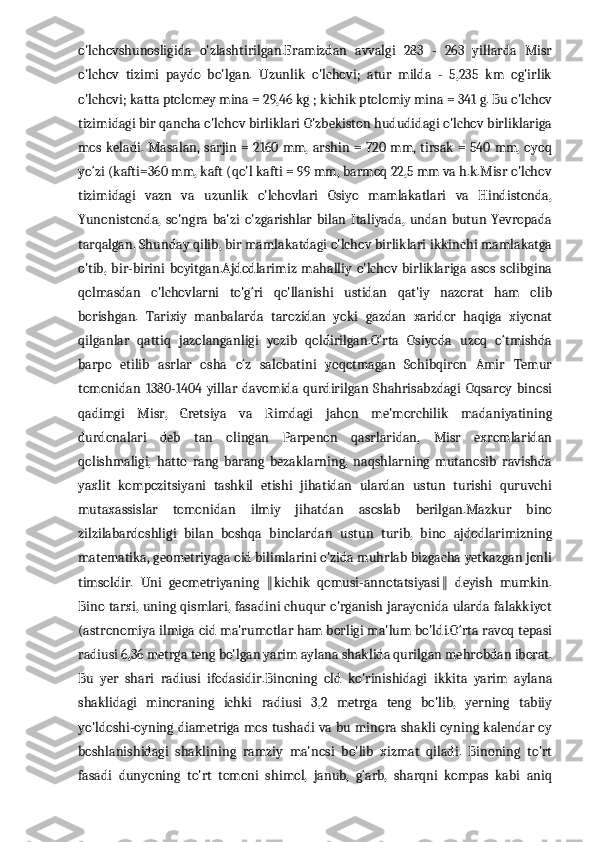 o'lchovshunosligida   o'zlashtirilgan.Eramizdan   avvalgi   283   -   263   yillarda   Misr
o'lchov   tizimi   paydo   bo'lgan.   Uzunlik   o'lchovi;   atur   milda   -   5,235   km   og'irlik
o'lchovi; katta ptolomey mina = 29,46 kg ; kichik ptolomiy mina = 341 g. Bu o'lchov
tizimidagi bir qancha o'lchov birliklari O'zbekiston hududidagi o'lchov birliklariga
mos keladi. Masalan, sarjin = 2160 mm, arshin = 720 mm, tirsak = 540 mm, oyoq
yo‘zi (kafti=360 mm, kaft (qo'l kafti = 99 mm, barmoq 22,5 mm va h.k.Misr o'lchov
tizimidagi   vazn   va   uzunlik   o'lchovlari   Osiyo   mamlakatlari   va   Hindistonda,
Yunonistonda,   so'ngra   ba'zi   o'zgarishlar   bilan   Italiyada,   undan   butun   Yevropada
tarqalgan. Shunday qilib, bir mamlakatdagi o'lchov birliklari ikkinchi mamlakatga
o'tib,   bir-birini   boyitgan.Ajdodlarimiz   mahalliy   o'lchov   birliklariga   asos   solibgina
qolmasdan   o'lchovlarni   to'g‘ri   qo'llanishi   ustidan   qat'iy   nazorat   ham   olib
borishgan.   Tarixiy   manbalarda   tarozidan   yoki   gazdan   xaridor   haqiga   xiyonat
qilganlar   qattiq   jazolanganligi   yozib   qoldirilgan.O‘rta   Osiyoda   uzoq   o‘tmishda
barpo   etilib   asrlar   osha   o‘z   salobatini   yoqotmagan   Sohibqiron   Amir   Temur
tomonidan   1380-1404   yillar   davomida   qurdirilgan   Shahrisabzdagi   Oqsaroy   binosi
qadimgi   Misr,   Gretsiya   va   Rimdagi   jahon   me'morchilik   madaniyatining
durdonalari   deb   tan   olingan   Parpenon   qasrlaridan,   Misr   exromlaridan
qolishmaligi,   hatto   rang   barang   bezaklarning,   naqshlarning   mutanosib   ravishda
yaxlit   kompozitsiyani   tashkil   etishi   jihatidan   ulardan   ustun   turishi   quruvchi
mutaxassislar   tomonidan   ilmiy   jihatdan   asoslab   berilgan.Mazkur   bino
zilzilabardoshligi   bilan   boshqa   binolardan   ustun   turib,   bino   ajdodlarimizning
matematika, geometriyaga oid bilimlarini o'zida muhrlab bizgacha yetkazgan jonli
timsoldir.   Uni   geometriyaning   kichik   qomusi-annotatsiyasi   deyish   mumkin.‖ ‖
Bino tarxi, uning qismlari, fasadini chuqur o'rganish jarayonida ularda falakkiyot
(astronomiya ilmiga oid ma'rumotlar ham borligi ma'lum bo'ldi.O‘rta ravoq tepasi
radiusi 6,36 metrga teng bo'lgan yarim aylana shaklida qurilgan mehrobdan iborat.
Bu   yer   shari   radiusi   ifodasidir.Binoning   old   ko'rinishidagi   ikkita   yarim   aylana
shaklidagi   minoraning   ichki   radiusi   3,2   metrga   teng   bo'lib,   yerning   tabiiy
yo'ldoshi-oyning diametriga mos tushadi va bu minora shakli oyning kalendar oy
boshlanishidagi   shaklining   ramziy   ma'nosi   bo'lib   xizmat   qiladi.   Binoning   to'rt
fasadi   dunyoning   to'rt   tomoni   shimol,   janub,   g‘arb,   sharqni   kompas   kabi   aniq 