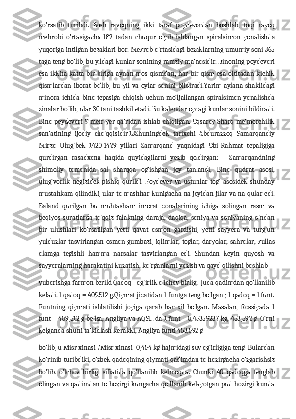 ko'rsatib   turibdi.   Bosh   ravoqning   ikki   taraf   poydevordan   boshlab,   toqi   ravoq
mehrobi   o'rtasigacha   182   tadan   chuqur   o'yib   ishlangan   spiralsimon   yonalishda
yuqoriga intilgan bezaklari bor. Mexrob o'rtasidagi bezaklarning umumiy soni 365
taga teng bo'lib, bu yildagi kunlar sonining ramziy ma'nosidir. Binoning poydevori
esa   ikkita   katta   bir-biriga   aynan   mos  qismdan,  har   bir   qism  esa   oltitadan   kichik
qismlardan   iborat   bo‘lib,   bu   yil   va   oylar   sonini   bildiradi.Yarim   aylana   shaklidagi
minora   ichida   bino   tepasiga   chiqish   uchun   mo‘ljallangan   spiralsimon   yonalishda
zinalar bo'lib, ular 30 tani tashkil etadi. Bu kalendar oydagi kunlar sonini bildiradi.
Bino poydevori 9 metr yer qa'ridan ishlab chiqilgan. Oqsaroy Sharq me'morchilik
san'atining   ijodiy   cho'qqisidir.13Shuningdek   tarixchi   Abdurazzoq   Samarqandiy
Mirzo   Ulug'bek   1420-1429   yillari   Samarqand   yaqnidagi   Obi-Rahmat   tepaligiga
qurdirgan   rasadxona   haqida   quyidagilarni   yozib   qoldirgan:   ―Samarqandning
shimoliy   tomonida   sal   sharqqa   og'ishgan   joy   tanlandi,   Bino   qudrat   asosi,
ulug‘vorlik   negizidek   pishiq   qurildi.   Poydevor   va   ustunlar   tog‘   asosidek   shunday
mustahkam qilindiki, ular to mashhar kunigacha na joyidan jilar va na qular edi.
Baland   qurilgan   bu   muhtasham   imorat   xonalarining   ichiga   solingan   rasm   va
beqiyos   suratlarda   to'qqiz   falakning   daraja,   daqiqa,   soniya   va   soniyaning   o'ndan
bir   ulushlari   ko'rsatilgan   yetti   qavat   osmon   gardishi,   yetti   sayyora   va   turg'un
yulduzlar  tasvirlangan  osmon gumbazi,  iqlimlar,   toglar,  daryolar,   sahrolar,  xullas
olamga   tegishli   hamma   narsalar   tasvirlangan   edi.   Shundan   keyin   quyosh   va
sayyoralarning harakatini kuzatish, ko'rganlarni yozish va qayd qilishni boshlab 
yuborishga farmon berild Qadoq - og'irlik o'lchov birligi. Juda qadimdan qo'llanilib
keladi. l qadoq = 409,512 g.Qiymat jixatidan 1 funtga teng bo'lgan ; 1 qadoq = l funt.
Funtning   qiymati   ishlatilishi   joyiga   qarab   har   xil   bo'lgan.   Masalan,   Rossiyada   1
funt = 409,512 g bo'lsa, Angliya va AQSH da 1 funt = 0,45359237 kg, 453,592 g. O‘rni
kelganda shuni ta'kidlash kerakki, Angliya funti 453,592 g 
bo'lib, u Misr xinasi /Misr xinasi=0,454 kg hajmidagi suv og‘irligiga teng. Bulardan
ko'rinib turibdiki, o'zbek qadoqining qiymati qadimdan to hozirgacha o'zgarishsiz
bo'lib,   o'lchov   birligi   sifiatida   qo'llanilib   kelmoqda.   Chunki   40   qadoqga   tenglab
olingan va qadimdan to hozirgi kungacha qo'llanib kelayotgan pud hozirgi kunda 