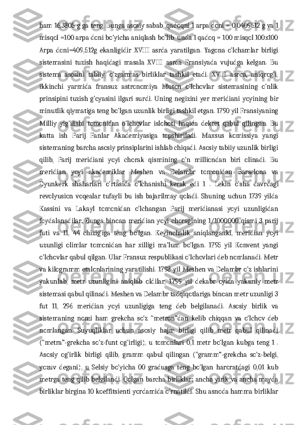 ham 16,3805 g ga teng. Bunga asosiy sabab, qadoqni 1 arpa doni = 0,0409512 g va 1
misqol =100 arpa doni bo'yicha aniqlash bo'lib, unda 1 qadoq = 100 misqol 100x100
Arpa   doni=409,512g   ekanligidir   XVIII   asrda   yaratilgan.   Yagona   o‘lchamlar   birligi
sistemasini   tuzish   haqidagi   masala   XVIII   asrda   Fransiyada   vujudga   kelgan.   Bu
sistema   asosini   tabiiy,   o‘zgarmas   birliklar   tashkil   etadi.   XVIII   asrda,   aniqrog‘i,
ikkinchi   yarmida   fransuz   astronomiya   Muton   o‘lchovlar   sistemasining   o‘nlik
prinsipini   tuzish   g‘oyasini   ilgari  surdi.   Uning   negizini   yer   meridiani   yoyining   bir
minutlik qiymatiga teng bo‘lgan uzunlik birligi tashkil etgan. 1790 yil Fransiyaning
Milliy   yig‘ilishi   tomonidan   o‘lchovlar   islohoti   haqida   dekret   qabul   qilingan.   Bu
katta   ish   Parij   Fanlar   Akademiyasiga   topshiriladi.   Maxsus   komissiya   yangi
sistemaning barcha asosiy prinsiplarini ishlab chiqadi. Asosiy tabiiy uzunlik birligi
qilib,   Parij   meridiani   yoyi   chorak   qismining   o‘n   milliondan   biri   olinadi.   Bu
meridian   yoyi   akademiklar   Meshen   va   Delambr   tomonidan   Barselona   va
Dyunkerk   shaharlari   o‘rtasida   o‘lchanishi   kerak   edi   1   .   Lekin   o‘sha   davrdagi
revolyusion   voqealar   tufayli   bu   ish   bajarilmay   qoladi.   Shuning   uchun   1739   yilda
Kassini   va   Lakayl   tomonidan   o‘lchangan   Parij   meridianasi   yoyi   uzunligidan
foydalanadilar.  Bunga  binoan  meridian yoyi  choragining  1/1000000   qismi  3  parij
futi   va   11,   44   chizig‘iga   teng   bo‘lgan.   Keyinchalik   aniqlanganki,   meridian   yoyi
uzunligi   olimlar   tomonidan   har   xilligi   ma’lum   bo‘lgan.   1795   yil   Konvent   yangi
o‘lchovlar qabul qilgan. Ular Fransuz respublikasi o‘lchovlari deb nomlanadi. Metr
va kilogramm etalonlarining yaratilishi. 1798 yil Meshen va Delambr o‘z ishlarini
yakunlab,   metr   uzunligini   aniqlab   oldilar,   1799   yil   dekabr   oyida   yakuniy   metr
sistemasi qabul qilinadi. Meshen va Delambr tadqiqotlariga binoan metr uzunligi 3
fut   11,   296   meridian   yoyi   uzunligiga   teng   deb   belgilanadi.   Asosiy   birlik   va
sistemaning   nomi   ham   grekcha   so‘z   “metron”dan   kelib   chiqqan   va   o‘lchov   deb
nomlangan.   Suyuqliklar   uchun   asosiy   hajm   birligi   qilib   metr   qabul   qilinadi
(“metra”-grekcha   so‘z-funt   og‘irligi),   u   tomonlari   0,1   metr   bo‘lgan   kubga   teng   1   .
Asosiy   og‘irlik   birligi   qilib,   gramm   qabul   qilingan   (“gramm”-grekcha   so‘z-belgi,
yozuv   degani),   u   Selsiy   bo‘yicha   00   gradusga   teng   bo‘lgan   haroratdagi   0,01   kub
metrga teng qilib belgilandi. Qolgan barcha birliklar: ancha yirik va ancha mayda
birliklar birgina 10 koeffitsienti yordamida o‘rnatildi. Shu asnoda hamma birliklar 