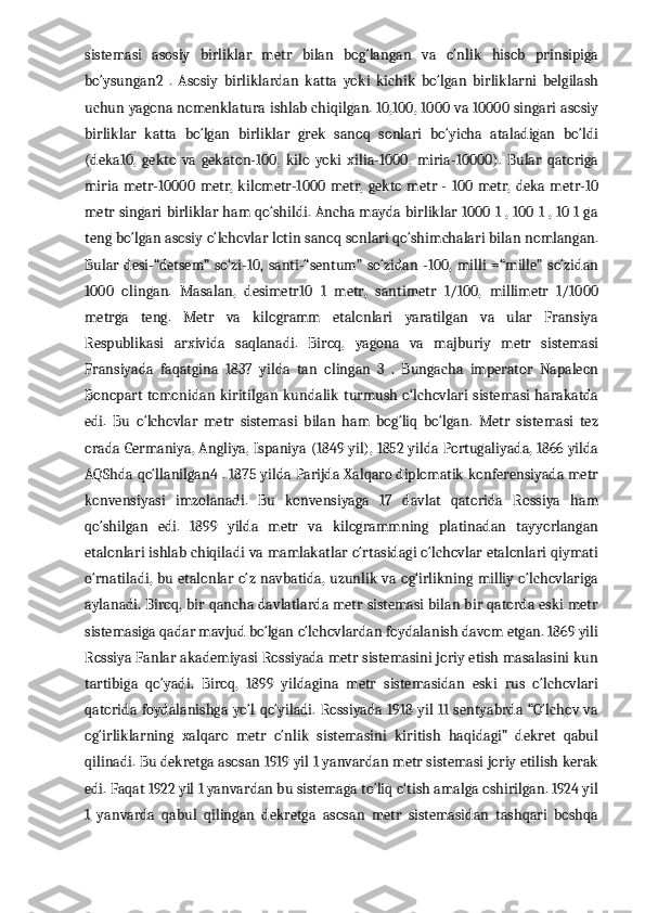 sistemasi   asosiy   birliklar   metr   bilan   bog‘langan   va   o‘nlik   hisob   prinsipiga
bo‘ysungan2   .   Asosiy   birliklardan   katta   yoki   kichik   bo‘lgan   birliklarni   belgilash
uchun yagona nomenklatura ishlab chiqilgan. 10,100, 1000 va 10000 singari asosiy
birliklar   katta   bo‘lgan   birliklar   grek   sanoq   sonlari   bo‘yicha   ataladigan   bo‘ldi
(deka10,   gekto   va   gekaton-100,   kilo   yoki   xilia-1000,   miria-10000).   Bular   qatoriga
miria  metr-10000  metr,  kilometr-1000   metr,  gekto  metr -  100  metr,  deka metr-10
metr singari birliklar ham qo‘shildi. Ancha mayda birliklar 1000 1 , 100 1 , 10 1 ga
teng bo‘lgan asosiy o‘lchovlar lotin sanoq sonlari qo‘shimchalari bilan nomlangan.
Bular   desi-“detsem”   so‘zi-10,   santi-“sentum”   so‘zidan   -100,   milli   =“mille”   so‘zidan
1000   olingan.   Masalan,   desimetr10   1   metr,   santimetr   1/100,   millimetr   1/1000
metrga   teng.   Metr   va   kilogramm   etalonlari   yaratilgan   va   ular   Fransiya
Respublikasi   arxivida   saqlanadi.   Biroq,   yagona   va   majburiy   metr   sistemasi
Fransiyada   faqatgina   1837   yilda   tan   olingan   3   .   Bungacha   imperator   Napaleon
Bonopart  tomonidan kiritilgan  kundalik  turmush  o‘lchovlari  sistemasi  harakatda
edi.   Bu   o‘lchovlar   metr   sistemasi   bilan   ham   bog‘liq   bo‘lgan.   Metr   sistemasi   tez
orada Germaniya, Angliya, Ispaniya (1849 yil), 1852 yilda Portugaliyada, 1866 yilda
AQShda qo‘llanilgan4 . 1875 yilda Parijda Xalqaro diplomatik konferensiyada metr
konvensiyasi   imzolanadi.   Bu   konvensiyaga   17   davlat   qatorida   Rossiya   ham
qo‘shilgan   edi.   1899   yilda   metr   va   kilogrammning   platinadan   tayyorlangan
etalonlari ishlab chiqiladi va mamlakatlar o‘rtasidagi o‘lchovlar etalonlari qiymati
o‘rnatiladi, bu etalonlar o‘z navbatida, uzunlik va og‘irlikning milliy o‘lchovlariga
aylanadi. Biroq, bir qancha davlatlarda metr sistemasi bilan bir qatorda eski metr
sistemasiga qadar mavjud bo‘lgan o‘lchovlardan foydalanish davom etgan. 1869 yili
Rossiya Fanlar akademiyasi Rossiyada metr sistemasini joriy etish masalasini kun
tartibiga   qo‘yadi.   Biroq,   1899   yildagina   metr   sistemasidan   eski   rus   o‘lchovlari
qatorida foydalanishga yo‘l qo‘yiladi. Rossiyada 1918 yil 11 sentyabrda “O‘lchov va
og‘irliklarning   xalqaro   metr   o‘nlik   sistemasini   kiritish   haqidagi”   dekret   qabul
qilinadi. Bu dekretga asosan 1919 yil 1 yanvardan metr sistemasi joriy etilish kerak
edi. Faqat 1922 yil 1 yanvardan bu sistemaga to‘liq o‘tish amalga oshirilgan. 1924 yil
1   yanvarda   qabul   qilingan   dekretga   asosan   metr   sistemasidan   tashqari   boshqa 