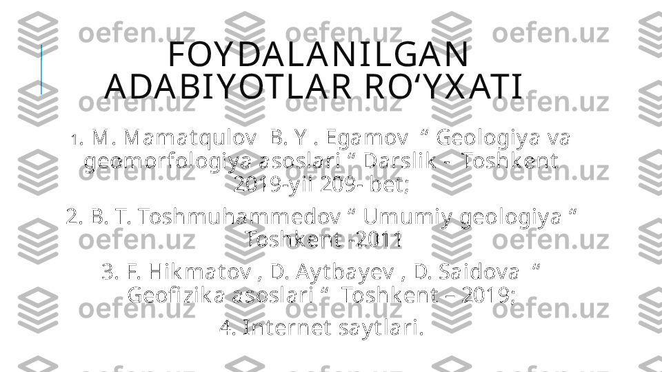 FOY DA L A N I LGA N  
A DA BI Y OTL A R  R Oʻ Y X ATI  
 
1 . M. Mamat qulov   B. Y  . Egamov   “  Geologiy a v a 
geomorfologiy a asoslari “  Darslik  -  Toshk ent  
2019-y il 209- bet ;
  2. B. T. Toshmuhammedov  “  Umumiy  geologiy a “  
 Toshk ent  -2011
  3. F. Hik mat ov  , D. A y t bay ev  , D. Saidov a  “  
Geofi zik a asoslari “   Toshk ent  – 2019;
  4. Int ernet  say t lari. 