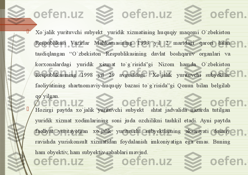 
Xo`jalik  yurituvchi  subyekt    yuridik  xizmatining  huquqiy  maqomi  O`zbekiston 
Respublikasi  Vazirlar  Mahkamasining  1993  yil  2  martdagi  qarori  bilan 
tasdiqlangan  “O`zbekiston  Respublikasining  davlat  boshqaruv  organlari  va 
korxonalardagi  yuridik  xizmat  to`g`risida”gi  Nizom  hamda  O`zbekiston 
Respublikasining  1998  yil  29  avgustdagi  “Xo`jalik  yurituvchi  subyektlar 
faoliyatining  shartnomaviy-huquqiy  bazasi  to`g`risida”gi  Qonun  bilan  belgilab 
qo`yilgan. 

Hozirgi  paytda  xo`jalik  yurituvchi  subyekt    shtat  jadvalida  nazarda  tutilgan 
yuridik  xizmat  xodimlarining  soni  juda  ozchilikni  tashkil  etadi.  Ayni  paytda 
faoliyat  yuritayotgan  xo`jalik  yurituvchi  subyektlarning  aksariyati  doimiy 
ravishda  yuriskonsult  xizmatidan  foydalanish  imkoniyatiga  ega  emas.  Buning 
ham obyektiv, ham subyektiv sabablari mavjud.              