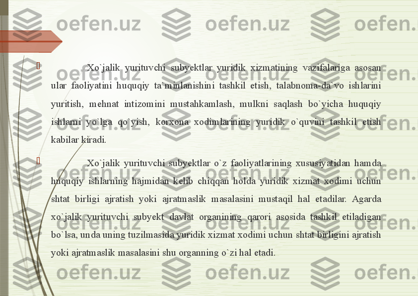 
Xo`jalik  yurituvchi  subyektlar  yuridik  xizmatining  vazifalariga  asosan 
ular  faoliyatini  huquqiy  ta`minlanishini  tashkil  etish,  talabnoma-da`vo  ishlarini 
yuritish,  mehnat  intizomini  mustahkamlash,  mulkni  saqlash  bo`yicha  huquqiy 
ishlarni  yo`lga  qo`yish,  korxona  xodimlarining  yuridik  o`quvini  tashkil  etish 
kabilar kiradi.

Xo`jalik  yurituvchi  subyektlar  o`z  faoliyatlarining  xususiyatidan  hamda 
huquqiy  ishlarning  hajmidan  kelib  chiqqan  holda  yuridik  xizmat  xodimi  uchun 
shtat  birligi  ajratish  yoki  ajratmaslik  masalasini  mustaqil  hal  etadilar.  Agarda 
xo`jalik  yurituvchi  subyekt  davlat  organining  qarori  asosida  tashkil  etiladigan 
bo`lsa, unda uning tuzilmasida yuridik xizmat xodimi uchun shtat birligini ajratish 
yoki ajratmaslik masalasini shu organning o`zi hal etadi.              