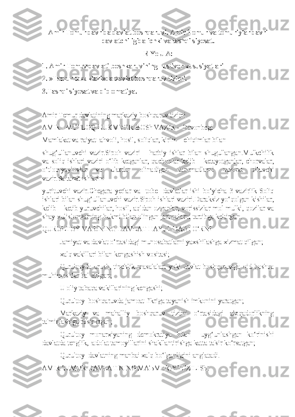 Amir Temur davrida davlat boshqaruvi. Amir Temur va temuriylar davri
davlatchiligida ichki va tashqi siyosat.
R Ye J A:
1. Amir Temur davlati boshkaruvining   ustivor xususiyatlari
2. »Temur tuzuklari»da davlat boshqaruv tizimi.
3.Tashqi siyosat va diplomatiya.
Amir Temur davlatining markaziy boshqaruv tizimi
AMIR - MUTLOQ HUKMDOR-BOSh VAZIR – Devonbegi
Mamlakat va raiyat  ahvoli, hosil, soliqlar, kirim – chiqimlar bilan 
shug‘ullanuvchi   vazir.Sipoh   vaziri   –   harbiy   ishlar   bilan   shugullangan.Mulkchilik
va   soliq   ishlari   vaziri   o‘lib   ketganlar,   qachonlar   kelib   –   ketayotganlar,   chorvalar,
o‘tloq-yaylovlar   va   ulardan   olinadigan   daromadlarni   nazorat   qiluvchi
vazir.Saltanat ishlarini 
yurituvchi   vazir.Chegara   yerlar   va     tobe     davlatlar   ishi   bo‘yicha   3   vazirlik-Soliq
ishlari bilan shug‘ullanuvchi vazir.Sipoh ishlari vaziri.Daraksiz yo‘qolgan kishilar,
kelib – ketib yuruvchilar, hosil, aqldan ozganlar, vorissizlar mol-mulki, qozilar va
shay-xulislomlarning hukmi bilan olingan jarimalarni tartibga keltirgan.
QURULTOY VA UNING DAVLAT HAYoTIDAGI O‘RNI
 Jamiyat va davlat o‘rtasidagi munosabatlarni yaxshilashga xizmat qilgan;
 xalq vakillari bilan kengashish vositasi;
 Qurultoyda   urush,   tinchlik   masalalari   yoki   davlat   boshqaruviga   oid   boshqa
muhim ishlar hal etilgan;
 U oliy tabaqa vakillarining kengashi;
 Qurultoy  boshqaruvda jamoat fikriga tayanish imkonini yaratgan;
 Markaziy   va   mahalliy   boshqaruv   tizimi   o‘rtasidagi   aloqadorlikning
ta'minlashiga ta'sir etgan;
 Qurultoy   monarxiyaning   demokratiya   bilan     uyg‘unlashgan   ko‘rinishi
davlatda tenglik,  adolat tamoyillarini shakllantirishga katta ta'sir ko‘rsatgan;
 Qurultoy  davlatning manbai xalq bo‘lganligini anglatadi.
AMIR TEMUR DAVLATINING MA Ъ MURIYTUZILIShI 