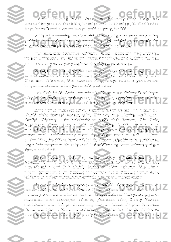    Amir   Temurning   tashqi   siyosati   va   diplomatiyasining   o‘ziga   xos
tomonlaridan yana biri shundaki u, bir xalqni ikkinchi bir xalqqa, bir dinni boshqa
dinga, bir mafkurani o‘zga mafkuraga qarshi qo‘ymay, har ikki
 ziddiyatli   tomonning   manfaatlarini   ifoda   etadigan   muammoning   ijobiy
yechimini   hamda   ular   o‘rtasidagi   taraqqiyot   yo‘lini   topishni   asosiy   masala   deb
bilgan.  Manbalarning ma'lumot berishicha, Sohibqiron diplomatik
 munosabatlarda   tashabbus   ko‘rsatib,   xalqaro   aloqalarni   rivojlantirishga
intilgan. Uning tashqi siyosati va diplomatiyasi tinchlik va tenglik, doimo raqibiga
yon bosish, diniy va dunyoviy bag‘rikenglik g‘oyalariga asoslangan.
 Sohibqironning   tashqi   siyosati   hamda   diplomatiya   borasidagi   bag‘rikenglik
va   insonparvarlik   fazilatlari   Xorazmdagi   So‘fiylar   sulolasi   (Yusuf   So‘fi),   Oltin
O‘rda   xoni   To‘xtamish,   Misr   hukmdori   Faraj,Turkiya   sultoni   Boyazid   kabilar
bo‘lgan munosabatlarda ham yaqqol ko‘zga tashlanadi. 
 Ta'kidlash   joizki,   Amir   Temurning   kuchli   va   puxta   diplomatik   salohiyati
tufayli dinlar, mafkuralar, madaniyatlar, iqtisodiyotlar, siyosatlararo munosabatlar
zamon talablari hamda vaziyat taqozosi darajasida yo‘lga qo‘yilgan.
 Amir   Temur   murakkab   tarixiy   sharoitida   tashqi   siyosat   olib   borgan   edi.
Chunki   o‘sha   davrdagi   vaziyat,   ya'ni,   Chingiziy   mug‘ullarning   xavfi   kuchli
ekanligi,   Chig‘atoy   ulusini   birlashtirish   va   egalik   qilish,   Xorazm,   Oltin   O‘rda,
Mug‘uliston,   Eron,   Xuroson   kabi   o‘z   davrining   kuchli   davlatlari   bilan
munosabatlar   masalalarida   davlat   manfaatlariga   mos   tashqi   siyosat   yurgizishni
taqazo   etardi.   Sohibqironning   tashqi   siyosatdagi   ustivor   maqsadi   –   oqibatli
qo‘shnichilik, tingchlik va hamkorlik bo‘lib, Xorazm ustiga bir necha yurishlar va
Urganchning vayron etilishi sufiylar sulolasi vakillarining uzoqni ko‘rmay yuritgan
siyosati natijasi edi.
 Amir   Temurning   tashqi   siyosatidagi   asosiy   yo‘nalishlardan   biri   –
Movarounnahrning xavfsizligini  ta'minlash bo‘lgan. Xorazmdagi sufiylar sulolasi,
Fors   viloyati   hokimi   Shoh   Shujo',   Ozarbayjon   hokimi   Tahurtan,   Mug‘uliston
hokimi Qamariddin, Oltin O‘rdadagi  To‘xtamishxon, Oq O‘rdadagi  Temur Malik
kabilar bilan bo‘lgan munosabatlar zamirida ham ana shu maqsad yotardi.
 Sohibqiron   o‘z   davrida   Frantsiya   qiroli   Karl   VI,   Angliya   qiroli   Genrix   IV
hamda   Kastiliya   va   Leon   qiroli   Genrix   III   de   Trastamaralar   bilan   xam   aloqalar
o‘rnatib, yozishmalar olib boradi. Bu munosabatlar dastavval Turkiya ustiga yurish
munosabati   bilan   boshlangan   bo‘lsa-da,   g‘alabadan   so‘ng   G‘arbiy   Yevropa
mamlakatlari   bilan   bo‘lgan   aloqalarning   mazmuni   tubdan   o‘zgardi.   Endilikda,
Temur   ular   bilan   do‘stona   munosabatlarni   mustahkamlash   hamda   elchilik   va
o‘zaro savdo-sotiq aloqalarini yo‘lga qo‘yish kabi masalalar bilan cheklanadi. Shu 