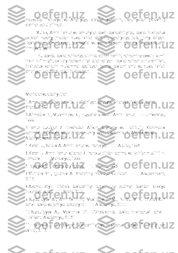 maqsadda   Frantsiya   va   Angliyaga   elchilar   yuborilib,   Ispaniyadan   (Klaviho)
elchilar qabul qilinadi.
 Xullas,   Amir   Temur   va   temuriylar   davri   davlatchiligida,   davlat   boshqaruv
asoslari   nazariy   jihatdan   puxta   ishlab   chiqilib,   amaliyotga   jadal   joriy   etilgan.
Davlat   kam   ta'minlangan,   kambag‘al   va   yetim-esirlarni   ijtimoiy   jihatdan   kuchli
himoya qilgan.
   Bu davrda davlat rahbariga alohida e'tibor berilib, rahbarning avvalo komil
inson bo‘lmog‘i, axloqiy barkamolligi talab etilgan. Davlat rahbari qonunchilikni,
boshqaruv   san'atini   mukammal   egallagan   hamda   davlatni   aniq   va   puxta   ishlab
chiqilgan qonunlari orqali boshqargan.
Manbalar va adabiyotlar
1.Amir Temur jahon tarixida. To‘ldirilgan va qayta ishlangan ikkinchi nashri. – T.:
Sharq, 2001.
2.Ahmedov   B.,   Mukminova   R.,   Pugachenkova   G.   Amir   Temur.–   T.:   Universitet,
1999. 
3.Temur   tuzuklari   /   Forschadan   Alixon   Sog‘uniy   va   Habibullo   Karomatov
tarjimasi.   So‘zboshi   va   izohlar,   umumiy   tahrir   akademik   B.   Ahmedovniki.   –   T.:
Adabiyot va san'at, 1996.  
4.Keren L., Saidov A. Amir Temur va Frantsiya. – T.:  Adolat, 1996
5.Keren  L.  Amir   Temur   saltanati   /   Frantsuz   tilidan   tarjima   va  izohlar   muallifi   B.
Ermatov. – T.: Ma'naviyat, 1999. 
6.Fayziyev T. Temuriylar shajarasi. – T.: Xazina, 1995.
7.Vohidov   Sh.,   Qodirov   A.   Sharqning   mashhur   sulolalari.   –   T.:   Akademnashr,
2013.
8.Azamat   Ziyo.   O‘zbek   davlatchiligi   tarixi.   Eng   qadimgi   davrdan   Rossiya
bosqiniga qadar. – T.: Sharq, 2000.
9.Sagdullayev   A.,   Aminov   B.B.,   Mavlonov   O‘.M.,   Norqulov   N.   O‘zbekiston
tarixi: davlat va jamiyat taraqqiyoti. – T.: Akademiya, 2000.
10.Sagdullayev   A.,   Mavlonov   O‘.   O‘zbekistonda   davlat   boshqaruvi   tarixi.–
Toshkent: Akademiya, 2006.
11.   Eshov   B.J.   O‘zbekiston   davlatchiligi   va   boshqaruvi   tarixi.-   T.;   Yangi   asr
avlodi, 2012. 
