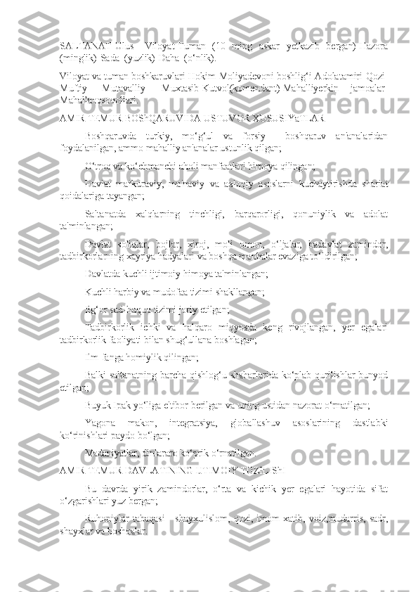 SALTANAT-Ulus   –Viloyat-Tuman   (10   ming   askar   yetkazib   bergan)-Hazora
(minglik)-Sada  (yuzlik)-Daha  (o‘nlik).
Viloyat va tuman boshkaruvlari-Hokim-Moliyadevoni boshlig‘i-Adolatamiri-Qozi-
Muftiy   -Mutavalliy   –Muxtasib-Kutvol(komendant)-Mahalliyerkin   jamoalar-
Mahallaoqsoqollari.
AMIR TEMUR BOShQARUVIDA USTUVOR XUSUSIYaTLAR 
 Boshqaruvda   turkiy,   mo‘g‘ul   va   forsiy     boshqaruv   an'analaridan
foydalanilgan, ammo mahalliy an'analar ustunlik qilgan;
 O‘troq va ko‘chmanchi aholi manfaatlari himoya qilingan;
 Davlat   mafkuraviy,   ma'naviy   va   axloqiy   asoslarni   kuchaytirishda   shariat
qoidalariga tayangan;
 Saltanatda   xalqlarning   tinchligi,   barqarorligi,   qonuniylik   va   adolat
ta'minlangan; 
 Davlat   soliqlar,   bojlar,   xiroj,   moli   omon,   o‘ljalar,   badavlat   zamindor,
tadbirkorlarning xayriya hadyalari va boshqa manbalar evaziga to‘ldirilgan;
 Davlatda kuchli ijtimoiy himoya ta'minlangan;
 Kuchli harbiy va mudofaa tizimi shakllangan;
 Ilg‘or sud-huquq tizimi joriy etilgan;
 Tadbirkorlik   ichki   va   halqaro   miqyosda   keng   rivojlangan,   yer   egalari
tadbirkorlik faoliyati bilan shug‘ullana boshlagan;
 Ilm-fanga homiylik qilingan;
 Balki saltanatning barcha qishlog‘u shaharlarida ko‘plab qurilishlar bunyod
etilgan;
 Buyuk Ipak yo‘liga e'tibor berilgan va uning ustidan nazorat o‘rnatilgan;
 Yagona   makon,   integratsiya,   globallashuv   asoslarining   dastlabki
ko‘rinishlari paydo bo‘lgan;
 Madaniyatlar, dinlararo ko‘prik o‘rnatilgan.
AMIR TEMUR DAVLATINING IJTIMOIY TUZILIShI
 Bu   davrda   yirik   zamindorlar,   o‘rta   va   kichik   yer   egalari   hayotida   sifat
o‘zgarishlari yuz bergan;
 Ruhoniylar   tabaqasi   -   shayxulislom,   qozi,   imom   xatib,   voiz,mudarris,   sadr,
shayxlar va boshqalar. 