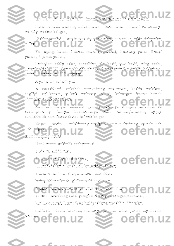  Savdo ahllari - tujjorlar, “ahl-i bozor”, savdogarlar, olib sotarlar va b.
 Hunarmandlar,   ularning   birlashmalari   -   kasb-hunar,     maorif   va   axloqiy-
ma'rifiy  maskan bo‘lgan;
 Qishloq   aholisi   -   Mayda   xususiy   yer   egalari,   ijarachilar,   erkin   dehqonlar,
qullar  
 Yer   egaligi   turlari:   1-davlat   mulki   (mamlaka);   2-xususiy   yerlar;   3-vaqf
yerlari;  4-jamoa yerlari;
 Harbiylar:   oddiy   askar,   bahodirlar,   o‘n   boshi,   yuz   boshi,   ming   boshi,
tumanboshi (10.000 askar boshlig‘i), o‘n ikki darajali amirlik tizimlari, beklarbegi,
amir ul–umaro (jami 313 amirlar);
 Ziyoli aholi va harbiylar
 Mutaxassislarni   tanlashda   nomzodning   nasl-nasabi,   kasbiy   malakasi,
sog‘ligi,   aql-farosati,   yuksak   ma'naviy   axloqi,   ko‘rsatgan   jasorat   hamda
xizmatlariga e'tibor berilgan.
 Kam   ta'minlangan   tabaqalar   ijtimoiy     himoya   qilingan,   dehqonlar   va
savdogarlikning   faoliyat   boshlashlariga   xatto   kambag‘allarning   uy-joy
qurilishlarida ham foizsiz davlat  ko‘mak bergan
 Raiyat   –   xazina   –   qo‘shinning   boyligi   saltanat   qudratining   tayanchi   deb
tushunilgan.
SUD-HUQUQ TIZIMI
 Dorulimorat- xokimlik boshqarmasi;
 qozixona-sud idorasi;
 doruladolat-adliya boshqarmasi;
 fuqarolik ishlari bilan shug‘ullanuvchi qoziliklar;
 shariat ishlari bilan shug‘ullanuvchi qoziliklar;
 harbiy ishlar bilan shug‘ullanuvchi qoziliklar;
 Asaslar - kecha qorovullari, qidiruv ishlari boshliqlari;
 qo‘rchi - davlatning qurol-yarog‘larini avaylab-asragan ma'murlar;
 kunduzgi, tungi, fuqarolik va harbiy ishlarga tegishli bo‘linmalar;
 muhtasib   -   toshu   tarozilar,   ma'naviy   gunohlar   uchun   jazoni   tayinlovchi
kishilar; 