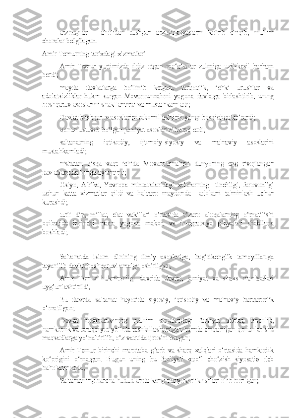  arzbegilar   –   aholidan   tushgan   arz-shikoyatlarni   ko‘rib   chiqib,   muhim
choralar belgilagan.
Amir Temurning tarixdagi xizmatlari
 Amir   Temur   yurtimizda   ildiz   otgan   mo‘g‘ullar   zulmiga   uzil-kesil   barham
berdi;
 mayda   davlatlarga   bo‘linib   ketgan,   tarqoqlik,   ichki   urushlar   va
adolatsizliklar   hukm   surgan   Movarounnahrni   yagona   davlatga   birlashtirib,   uning
boshqaruv asoslarini shakllantirdi va mustahkamladi; 
 Davlat boshqaruv asoslarini takomillashtirib yangi bosqichga ko‘tardi; 
 qonun ustuvor bo‘lgan jamiyat asoslarini barpo etdi;
 saltanatning   iqtisodiy,   ijtimoiy-siyosiy   va   ma'naviy   asoslarini
mustahkamladi;
 nisbatan   qisqa   vaqt   ichida   Movarounnahrni   dunyoning   eng   rivojlangan
davlatlaridan biriga aylantirdi;
 Osiyo,   Afrika,   Yevropa   mintaqalaridagi   xalqlarning     tinchligi,   farovonligi
uchun   katta   xizmatlar   qildi   va   halqaro   maydonda     adolatni   ta'minlash   uchun
kurashdi;
 turli   din,   millat,   elat   vakillari   o‘rtasida   o‘zaro   aloqalarning   o‘rnatilishi
oqibatida   birinchi   marta   yagona   makon   va   integratsiya   g‘oyalari   shakllana
boshladi;
 Saltanatda   islom   dinining   ilmiy   asoslariga,   bag‘rikenglik   tamoyillariga
tayanilib davlat boshqaruvi amalga oshirilgan;
 Amir   Temur   hukmronligi   davrida   davlat,   jamiyat   va   shaxs   manfaatlari
uyg‘unlashtirildi;
 Bu   davrda   saltanat   hayotida   siyosiy,   iqtisodiy   va   ma'naviy   barqarorlik
o‘rnatilgan;
 Davlat   boshqaruvining   muhim   sohalaridagi   faoliyat   adolat,   tinchlik,
hamkorlik va taraqqiyot yo‘lida tashkillashtirilgan hamda chiqarilgan qonunlar shu
maqsadlarga yo‘naltirilib, o‘z vaqtida ijrosini topgan;
 Amir   Temur   birinchi   marotaba   g‘arb   va   sharq   xalqlari   o‘rtasida   hamkorlik
ko‘prigini   o‘rnatgan.   Bugun   uning   bu   faoliyati   «qo‘l   cho‘zish   siyosati»   deb
baholanmoqda;
 Saltanatning barcha hududlarida keng bunyokorlik ishlari olib borilgan; 