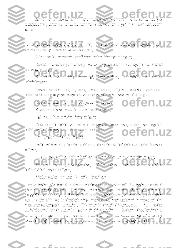  Amir   Temur   davlatida   ilm-fan,   ma'naviyat,   me'morchilik   va   san'at   beqiyos
darajada rivoj topdi va fanda bu haqli ravishda ikkinchi Uyg‘onish davri deb talqin
etildi.
1.Boshqaruvda   turkiy,   mo‘g‘ul   va   forsiy     boshqaruv   an'analaridan   foydalanilgan,
ammo mahalliy an'analar ustunlik qilgan;
 O‘troq va ko‘chmanchi aholi manfaatlari himoya qilingan;
 Davlat   mafkuraviy,   ma'naviy   va   axloqiy   asoslarni   kuchaytirishda   shariat
qoidalariga tayangan;
 Saltanatda   xalqlarning   tinchligi,   barqarorligi,   qonuniylik   va   adolat
ta'minlangan; 
 Davlat   soliqlar,   bojlar,   xiroj,   moli   omon,   o‘ljalar,   badavlat   zamindor,
tadbirkorlarning xayriya hadyalari va boshqa manbalar evaziga to‘ldirilgan;
 Davlatda kuchli ijtimoiy himoya ta'minlangan;
 Kuchli harbiy va mudofaa tizimi shakllangan;
 Ilg‘or sud-huquq tizimi joriy etilgan;
 Tadbirkorlik   ichki   va   halqaro   miqyosda   keng   rivojlangan,   yer   egalari
tadbirkorlik faoliyati bilan shug‘ullana boshlagan;
 Ilm-fanga homiylik qilingan;
 Balki saltanatning barcha qishlog‘u shaharlarida ko‘plab qurilishlar bunyod
etilgan;
 Buyuk Ipak yo‘liga e'tibor berilgan va uning ustidan nazorat o‘rnatilgan;
 Yagona   makon,   integratsiya,   globallashuv   asoslarining   dastlabki
ko‘rinishlari paydo bo‘lgan;
 Madaniyatlar, dinlararo ko‘prik o‘rnatilgan.
Temur davlati o‘z davrida nisbatan markazlashgan davlat edi. Bu davlat, asoschisi
(Amir   Temur)   ko‘zda   tutganday,   mamlakatdagi   barcha   ijtimoiy   tabaqalar
(sayyidlar va ruhoniylar, olim va fozil kishilar, ahlu hunar, ziroatchilar, sipohiylar,
savdo-sotiq   ahli   va   boshqalar)   ning   maqsad   va   manfaatlarini   himoya   qilishi,
maslahat va kengash ila qattiq qo‘llik bilan boshqarilishi kerak edi.     Bu – davlat
tuzishda   amal   qilish   zarur   bo‘lgan   birinchi   shartdir.         Davlatni   shakllantirishda
amal   qilish   lozim   bo‘lgan   ikkinchi   shart-sharoit     -   bu   saltanatning   to‘rt   asosiy
ustunini to‘g‘ri anglash va unga suyana bilish. Bu ustunlar quyidagilar: 1) Islom va 