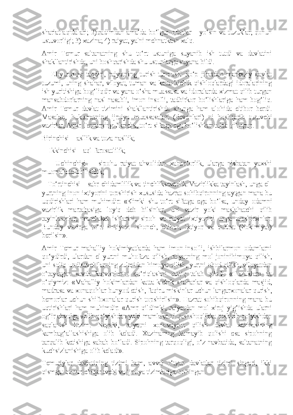 shariat  aqidalari;  2)qadimdan amalda bo‘lgan odatlar – yo‘sin va tuzuklar; qonun
ustuvorligi; 3) xazina; 4) raiyat, ya'ni mehnatkash xalq.
Amir   Temur   saltanatning   shu   to‘rt   ustuniga   suyanib   ish   tutdi   va   davlatini
shakllantirishda, uni boshqarishda shu ustunlarga suyana bildi. 
      El-yurtning   taqdiri,   raiyatning   turish-turmushi   ko‘p   jihatdan   markaziy   davlat
tuzumi,   uning   shahar,   viloyat,   tuman   va   katta-kichik   qishloqlardagi   idoralarining
ish yuritishiga bog‘liqdir va yana o‘sha muassasa va idoralarda xizmat qilib turgan
mansabdorlarning   nasl-nasabli,   imon-insofli,   tadbirkor   bo‘lishlariga   ham   bog‘liq.
Amir   Temur   davlat   tizimini   shakllantirishda   shunga   ham   alohida   e'tibor   berdi.
Masalan,   hukumatning   ijroiya   muassasalari   (devonlari)   ni   boshqarib   turuvchi
vazirlar, Amir Temurning fikricha, to‘rt sifatga ega bo‘lishlari talab qilingan. 
Birinchisi  - asllik va toza nasllik; 
    Ikkinchisi – aql-farosatlilik; 
        Uchinchisi     -   sipohu   raiyat   ahvolidan   xabardorlik,   ularga   nisbatan   yaxshi
muomalada bo‘lishlik; 
   To‘rtinchisi – sabr-chidamlilik va tinchliksevarlik. Vazirlikka tayinlash, unga el-
yurtning inon-ixtiyorini topshirish xususida hazrat sohibqironning aytgan mana bu
uqdirishlari   ham   muhimdir:   «Kimki   shu   to‘rt   sifatga   ega   bo‘lsa,   unday   odamni
vazirlik   martabasiga   loyiq   deb   bilsinlar,   uni   vazir   yoki   maslahatchi   qilib
tayinlasinlar,   mamlakat   ishlarini,   sipoh   va   raiyat   ixtiyorini   unga   topshirsinlar.
Bunday   vazirga   to‘rt   imtiyoz:   ishonch,   e'tibor,   ixtiyor   va   qudrat   (hokimiyat)
berilsin».
Amir   Temur   mahalliy   hokimiyatlarda   ham   imon-insofli,   ishbilarmon   odamlarni
qo‘ydirdi,   ulardan   el-yurtni   muhofaza   qilish,   raiyatning   mol-joninihimoya   qilish,
uni soliq undiruvchilarning zulmidan himoya qilish, yurtni obod qilish, viloyatdan
o‘tayotgan   savdo   karvonlarini   qo‘riqlashni   qattiq   talab   qiladi.   «Tuzuklar»   da
o‘qiymiz:   «Mahalliy   hokimlardan   katta-kichik   shaharlar   va   qishloqlarda   masjid,
madrasa va xonaqohlar bunyod etish, faqiru miskinlar uchun langarxonalar qurish,
bemorlar uchun shifoxonalar qurish topshirilsin». Hazrat sohibqironning mana bu
uqtirishlari   ham   muhimdir:   «Amr   qildimki,   raiyatdan   mol-xiroj   yig‘ishda   ularni
og‘ir ahvolga solib qo‘yishdan yoki mamlakatni qashshoqlikka tushirib qo‘yishdan
saqlanish   lozim.   Negaki,   raiyatni   xonavayron   qilish   davlat   xazinasining
kambag‘allashishiga   olib   keladi.   Xazinaning   kamayib   qolishi   esa   sipohning
tarqalib   ketishiga   sabab   bo‘ladi.  Sipohning   tarqoqligi,   o‘z   navbatida,   saltanatning
kuchsizlanishiga olib keladi». 
Temuriylar   davlatining   tizimi   ham,   avval   o‘tgan   davlatlar   tizimi   singari,   ikki
qismga: qonun chiqaruvchi va ijroiya tizimlariga bo‘lingan.  