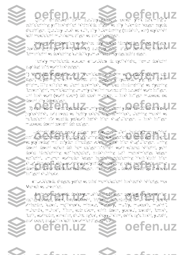       Qonun   chiqaruvchi   tizim   qurultoy   atalib,   u   asosan   yirik   turk-mo‘g‘ul
qabilalarining   yo‘lboshchilari   ishtirokida   o‘tgan   va   oliy   hukmdor   istagan   paytda
chaqirilgan.   Qurultoy  urush  va  sulh,   oliy  hukmdorning  (podshoh,  xon)   saylanishi
kabi masalalarni muhokama qilgan va qonunlashtirgan. 
      Ijroiya   tizimi   devonlar   va   boshqa   oliy   davlat   idoralaridan   iborat   bo‘lgan.
Davlatning   ijroiya   tizimi   (devonlar)   qurultoy   qabul   qilgan   qarorlarni,   podshoh
farmonlarini va davlatning kundalik yumushlarini hayotga tatbiq etgan. 
        Tarixiy   manbalarda   xususan   «Tuzuklar»   da   aytilishicha,   Temur   davlatini
quyidagi to‘rt vazir boshqargan. 
1)   Mamlakat   va   raiyat   vaziri   –   mamlakatning   muhim   va   kundalik   ishlarini   ado
etgan;   raiyatning   ahvolini   nazorat   qilib   turgan,   viloyatlardan   yig‘ilgan   kirim-
chiqim,   Oliq-soliqlar   va   ularni   taqsimlash,   mamlakat   obodonchiligi   va   riyatning
farovonligini, mamlakatning umumiy ahvolini nazorat qilib turuvchi vazir bo‘lgan.
Uni   bosh   vazir   (vaziri   a'zam)   deb   atash   mumkin.   U   bosh   bo‘lgan   muassasa   esa
devoni oliy deb atalgan.
   2) sipoh vaziri – sipohiylarning umumiy ahvoli, ularni yurishlar oldidan to‘plash,
joylashtirish,   oziq-ovqat   va   harbiy   aslaha   bilan   ta'minlash,   ularning   maoshi   va
nafaqalarini   o‘z   vaqtida   yetkazib   berish   bilan   shug‘ullangan.   U   bosh   bo‘lgan
muassasa devoni tavochi deb atalgan.
        Uchinchi   vazirga   egasiz   qolgan   yer-suv,   mol-mulkni,   haqiqiy   merosxo‘rlari
topilguncha, tasarruf qilib turish, shuningdek, savdogarlardan olinadigan boj-xiroj
va yaylovdagi  mol-qo‘ydan olinadigan zakot  undirish bilan shug‘ullangan. Uning
devoni   devoni   sarkor   deb   ham   atalganTo‘rtinchi   vazir   saltanat   ishlarini,   ya'ni
davlat   idoralarining   sarf-harajatlari,   podshohning   turli   marosimlariga   ketgan
sarflarini,   umuman   xazinadan   ketgan   barcha   harajatlarning   hisob-kitobi   bilan
shug‘ullangan.   Ushbu   vazirning   ixtiyoridagi   devoning   aniq   nomi   Amir   Temur
davriga oid manbalarda ko‘rsatilmagan. Fikrimizcha, u devoni mushrifga o‘xshash
bo‘lgani shubhasiz.
        «Tuzuklar»da   chegara   yerlar   va   tobe'   mamlakatlarni   boshqarish   ishlariga   mas
Mansab va unvonlar..
        Amir Temur davrida davlat yumushlarini ado etgan quyidagi oliy lavozimlar:
otaliq,   arzbegi,   a'lam,   boqovulboshi,   bitikchi,   daftardor,   jalol   ul-islom,   jarchi,
zinbardor,   kutvol,   majlisnavis,   miroxur,   munshiy,   muftiy,   muxtasib,   mushrif,
muhandis,   muhosil,   filbon,   sadr   a'zam,   sohib   devon,   yasovul,   tavochi,   farrosh,
faqih, xazinador, xonsolor, chuhra og‘asi, shayxulislom, eshik og‘a boshi, yurtchi,
qozi asqar, qozi ahlos kabi lavozimlar tilga olinadi. 