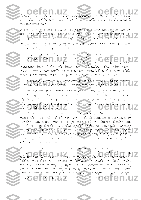 Arzbegi   –   oliy   hukmdorning   huzuriga   arz-shikoyat   bilan   kelgan   kishilarni   qabul
qilib,   ularning   shikoyatini   podshoh   (xon)   ga   yetkazib   turuvchi   va   ularga   javob
qiluvchi mansabdor.
A'lam  – fiqh (musulmon qonunshunosligi)  va boshqa  ilmlardan keng ma'lumotga
ega bo‘lgan bu mansabdor qozilarning faoliyatini nazorat qilgan. Qozi qabul qilgan
qaror yoki ajrim faqat a'lamning tasdig‘idan o‘tgandan keyin kuchga kirgan.
Baqovulboshi   –   podshoh   (xon)   oshxonasida   xizmat   qilib   turgan   va   ovqat
piiruvchilar tepasida turgan mansabdor.
'ul  etib  yana  uchta  vazir   tayinlangani   aytiladi.  Lekin hozirgacha  ularning  nomlari
aniqlanmagan.   Akademik   B.Ahmedovning   fikricha,   ulardan   biri   xorijiy
mamlakatlar   bilan   olib   boriladigan   munosabatlarga   boshchilik   qilgan   oliy   davlat
muassasasi   devoni   insho,   yoki   devoni   rasoil,   deb   atalgan.   Shuningdek,   devoni
mushrif (maxsus nazoratchilar devoni) va devoni kuzat (adliya ishlari devoni) kabi
oliy davlat muassasalari va shu ishga nozirlik qilgan vazirlar ham bo‘lgan, albatta.
        «Temur   tuzuklari»da   qabul   marosimlari,   saltanat   saroyida   vazirlar,   amirlar,
ulamo va boshqa toifa kishilarining o‘ltirish tartibi ham qat'iy belgilangan.
        Saltanat   majlisida   o‘ltirish   tartibiga   ko‘ra,   toj-taxt   va   podshohni   xuddi   oy
qo‘rg‘onlaganday   o‘rab   o‘ltirganlar.   Podshohning   o‘ng   tarafidan   uning   baxtiyor
o‘g‘illari,   nabiralari   va   yaqin   qarindoshlari,   daraja   va   martabalariga   qarab
o‘ltirganlar. Sayyidlar, shayxlar, qozilar, ulamo, shuaro va boshqa ulug‘ zotlarning
o‘rni ham shu tarafda bo‘lgan.
        Qo‘shin   boshliqlari,   amir   ul-umaro,   beklarbegi,   no‘yonlar,   mingboshilar,
yuzboshilar, o‘nboshilar, ulus hamda tuman boshliqlari taxtning so‘l tarafidan joy
olganlar.   Devonbegi,   vazirlar,   o‘zga   mamlakatlardan   kelgan   elchilar   taxt
qarshisidan   joy   olganlar.   Ellu   ulusning   kalontarlari   va   kadxudolar,   ularning
orqasidan baxodirlar, atoqli o‘g‘lonlar taxt orqasining o‘ng tarafida, qorovulbegilar
taxt  orqasining  so‘l  tarafida turganlar. Katta chodir  eshigi  oldida, taxt  to‘g‘risida,
ichkilar   (podshohning   xos   xizmatkorlari),   podshohning   xususiy   yasovuli,   o‘ngu
so‘lda esa dodxohlar tik turishgan.
Amir Temur davlatida qonun barchaga – vazirga ham, amirga ham, hokim uchun
ham,   shahzoda   uchun   ham   barobar   bo‘lgan.   Sharafuddin   Ali   Yazdiyning
«Zafarnoma»sidan   ikkita   misol   keltirish   mumkin:   G‘arbiy   Eron   va   Ozarbayjon
hokimi   Mironshoh   mirzo   maishat   va   kayfu   safoga   mukkasidan   ketib,   davlat
ishlariga   e'tibor   qilmay   qo‘ygani   uchun   lavozimidan   olib   tashlangan,
atrofidagilarning   ba'zilari   esa,   oliy   jazoga   mahkum   etilganlar.   Fors   hokimi
Pirmuhammad   sulton   yetti   yillik   urush   (1399-1404)   paytida   sustkashlikka   yo‘l
qo‘ygani uchun u ham egallab turgan mansabidan olib tashlangan. 