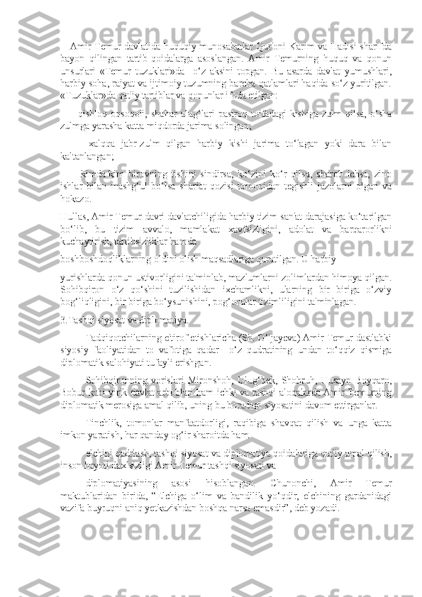      Amir Temur davlatida huquqiy munosabatlar Qur'oni Karim va Hadisi sharifda
bayon   qilingan   tartib-qoidalarga   asoslangan.   Amir   Temurning   huquq   va   qonun
unsurlari   «Temur   tuzuklari»da     o‘z   aksini   topgan.   Bu   asarda   davlat   yumushlari,
harbiy soha, raiyat va ijtimoiy tuzumning barcha qatlamlari haqida so‘z yuritilgan.
«Tuzuklar»da qat'iy tartiblar va qonunlar ifoda etilgan:
      -   qishloq   oqsoqoli,   shahar   ulug‘lari   pastroq  toifadagi   kishiga   zulm   qilsa,   o‘sha
zulmga yarasha katta miqdorda jarima solingan;
      -   xalqqa   jabr-zulm   qilgan   harbiy   kishi   jarima   to‘lagan   yoki   dara   bilan
kaltanlangan;
      -   kimda-kim   birovning   tishini   sindirsa,   ko‘zini   ko‘r   qilsa,   sharob   ichsa,   zino
ishlar   bilan   mashg‘ul   bo‘lsa   shariat   qozisi   tomonidan   tegishli   jazolarni   olgan   va
hokazo.
Hullas, Amir Temur davri davlatchiligida harbiy tizim san'at darajasiga ko‘tarilgan
bo‘lib,   bu   tizim   avvalo,   mamlakat   xavfsizligini,   adolat   va   barqarorlikni
kuchaytirish, tartibsizliklar hamda
boshboshdoqliklarning oldini olish maqsadlariga qaratilgan. U harbiy
yurishlarda qonun ustivorligini ta'minlab, mazlumlarni zolimlardan himoya qilgan.
Sohibqiron   o‘z   qo‘shini   tuzilishidan   ixchamlikni,   ularning   bir   biriga   o‘zviy
bog‘liqligini, bir biriga bo‘ysunishini, pog‘onalar tizimliligini ta'minlagan. 
3.Tashqi siyosat va diplomatiya.
 Tadqiqotchilarning e'tirof etishlaricha (Sh. O‘ljayeva) Amir Temur dastlabki
siyosiy   faoliyatidan   to   vafotiga   qadar     o‘z   qudratining   undan   to‘qqiz   qismiga
diplomatik salohiyati tufayli erishgan. 
 Sohibqironning   vorislari   Mironshoh,   Ulug‘bek,   Shohruh,   Husayn   Boyqaro,
Bobur kabi yirik davlat arboblari ham ichki va tashqi aloqalarda Amir Temurning
diplomatik merosiga amal qilib, uning bu boradagi siyosatini davom ettirganlar.
 Tinchlik,   tomonlar   manfaatdorligi,   raqibiga   shavqat   qilish   va   unga   katta
imkon yaratish, har qanday og‘ir sharoitda ham
 elchini qadrlash, tashqi siyosat va diplomatiya qoidalariga qat'iy amal qilish,
inson hayoti daxlsizligi Amir Temur tashqi siyosati va
 diplomatiyasining   asosi   hisoblangan.   Chunonchi,   Amir   Temur
maktublaridan   birida,   “Elchiga   o‘lim   va   bandilik   yo‘qdir,   elchining   gardanidagi
vazifa buyruqni aniq yetkazishdan boshqa narsa emasdir”, deb yozadi. 