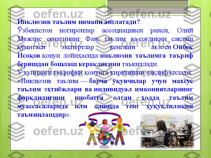 Инклюзив таълим нимани англатади?
Ўзбекистон  ногиронлар  ассоциацияси  раиси,  Олий 
Мажлис  сенатининг  Фан,  таълим  ва соғлиқни  сақлаш 
қўмитаси  экспертлар  кенгаши  аъзоси	
  Ойбек 
Исоқов  	
қонун  лойиҳасида	  инклюзив  таълимга  таъриф 
беришдан бошлаш кераклигини  	
таъкидлади. 
У қуйидаги таърифни қонунга киритишни таклиф қилади:
«Инклюзив  таълим	
 —	  барча  ўқувчилар  учун  махсус 
таълим  эҳтиёжлари  ва	
 индивидуал  имкониятларнинг 
фарқлилигини  инобатга  олган  ҳолда  таълим 
муассасаларида  илм  олишда  тенг  ҳуқуқлиликни 
таъминлашдир ».                                             